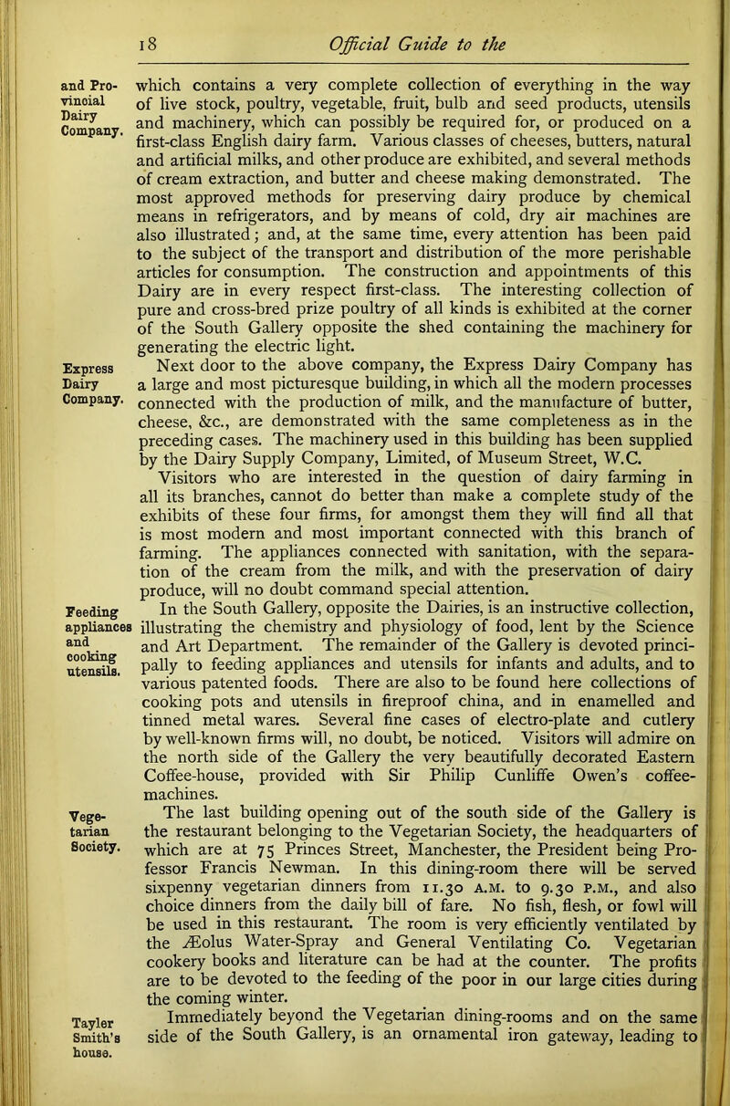 and Pro- vincial Dairy Company. Express Dairy Company. Feeding appliances and cooking utensils. Vege- tarian Society. Tayler Smith’s house. which contains a very complete collection of everything in the way of live stock, poultry, vegetable, fruit, bulb and seed products, utensils and machinery, which can possibly be required for, or produced on a first-class English dairy farm. Various classes of cheeses, butters, natural and artificial milks, and other produce are exhibited, and several methods of cream extraction, and butter and cheese making demonstrated. The most approved methods for preserving dairy produce by chemical means in refrigerators, and by means of cold, dry air machines are also illustrated; and, at the same time, every attention has been paid to the subject of the transport and distribution of the more perishable articles for consumption. The construction and appointments of this Dairy are in every respect first-class. The interesting collection of pure and cross-bred prize poultry of all kinds is exhibited at the corner of the South Gallery opposite the shed containing the machinery for generating the electric light. Next door to the above company, the Express Dairy Company has a large and most picturesque building, in which all the modern processes connected with the production of milk, and the manufacture of butter, cheese, &c., are demonstrated with the same completeness as in the preceding cases. The machinery used in this building has been supplied by the Dairy Supply Company, Limited, of Museum Street, W.C. Visitors who are interested in the question of dairy farming in all its branches, cannot do better than make a complete study of the exhibits of these four firms, for amongst them they will find all that is most modern and most important connected with this branch of farming. The appliances connected with sanitation, with the separa- tion of the cream from the milk, and with the preservation of dairy produce, will no doubt command special attention. In the South Gallery, opposite the Dairies, is an instructive collection, illustrating the chemistry and physiology of food, lent by the Science and Art Department. The remainder of the Gallery is devoted princi- pally to feeding appliances and utensils for infants and adults, and to various patented foods. There are also to be found here collections of cooking pots and utensils in fireproof china, and in enamelled and tinned metal wares. Several fine cases of electro-plate and cutlery by well-known firms will, no doubt, be noticed. Visitors will admire on the north side of the Gallery the very beautifully decorated Eastern Coffee-house, provided with Sir Philip Cunlilfe Owen’s coffee- machines. The last building opening out of the south side of the Gallery is the restaurant belonging to the Vegetarian Society, the headquarters of which are at 75 Princes Street, Manchester, the President being Pro- fessor Francis Newman. In this dining-room there will be served sixpenny vegetarian dinners from 11.30 a.m. to 9.30 p.m,, and also choice dinners from the daily bill of fare. No fish, flesh, or fowl will be used in this restaurant. The room is very efficiently ventilated by the .^olus Water-Spray and General Ventilating Co. Vegetarian cookery books and literature can be had at the counter. The profits are to be devoted to the feeding of the poor in our large cities during the coming winter. Immediately beyond the Vegetarian dining-rooms and on the same side of the South Gallery, is an ornamental iron gateway, leading to