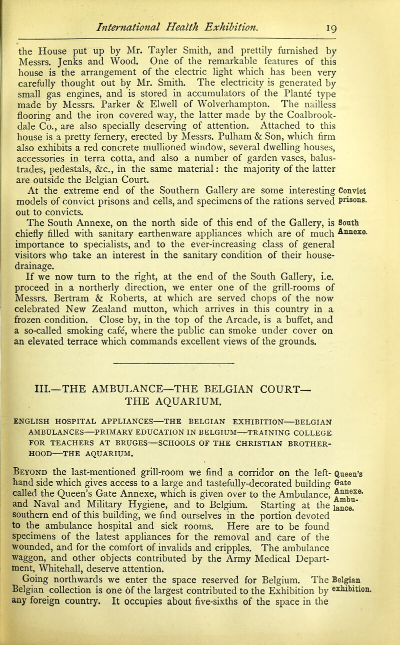 the House put up by Mr. Tayler Smith, and prettily furnished by Messrs. Jenks and Wood. One of the remarkable features of this house is the arrangement of the electric light which has been very carefully thought out by Mr. Smith. The electricity is generated by small gas engines, and is stored in accumulators of the Plante type made by Messrs. Parker & Elwell of Wolverhampton. The nailless flooring and the iron covered way, the latter made by the Coalbrook- dale Co., are also specially deserving of attention. Attached to this house is a pretty fernery, erected by Messrs. Pulham & Son, which firm also exhibits a red concrete mullioned window, several dwelling houses, accessories in terra cotta, and also a number of garden vases, balus- trades, pedestals, &c., in the same material: the majority of the latter are outside the Belgian Court. At the extreme end of the Southern Gallery are some interesting Convict models of convict prisons and cells, and specimens of the rations served prisons, out to convicts. The South Annexe, on the north side of this end of the Gallery, is South chiefly filled with sanitary earthenware appliances which are of much Annexe, importance to specialists, and to the ever-increasing class of general visitors who take an interest in the sanitary condition of their house- drainage. If we now turn to the right, at the end of the South Gallery, i.e. proceed in a northerly direction, we enter one of the grill-rooms of Messrs. Bertram & Roberts, at which are served chops of the now celebrated New Zealand mutton, which arrives in this country in a frozen condition. Close by, in the top of the Arcade, is a buffet, and a so-called smoking cafd, where the public can smoke under cover on an elevated terrace which commands excellent views of the grounds. III.—THE AMBULANCE—THE BELGIAN COURT— THE AQUARIUM. ENGLISH HOSPITAL APPLIANCES THE BELGIAN EXHIBITION BELGIAN AMBULANCES—PRIMARY EDUCATION IN BELGIUM—TRAINING COLLEGE FOR TEACHERS AT BRUGES SCHOOLS OF THE CHRISTIAN BROTHER- HOOD THE AQUARIUM. Beyond the last-mentioned grill-room we find a corridor on the left- Queen’s hand side which gives access to a large and tastefully-decorated building Gate called the Queen’s Gate Annexe, which is given over to the Ambulance, and Naval and Military Hygiene, and to Belgium. Starting at the lance?' southern end of this building, we find ourselves in the portion devoted to the ambulance hospital and sick rooms. Here are to be found specimens of the latest appliances for the removal and care of the wounded, and for the comfort of invalids and cripples. The ambulance waggon, and other objects contributed by the Army Medical Depart- ment, Whitehall, deserve attention. Going northwards we enter the space reserved for Belgium. The Bel^an Belgian collection is one of the largest contributed to the Exhibition by exhibition, any foreign country. It occupies about five-sixths of the space in the