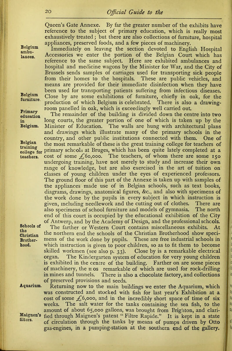 Belgium ambu- lances. Belgium furniture. Primary education in Belgium. Belgian training college for teachers. Schools of the Christian Brother- hood. Aquarium. Maignen’s filters. Queen’s Gate Annexe. By far the greater number of the exhibits have reference to the subject of primary education, which is really most exhaustively treated ; but there are also collections of furniture, hospital appliances, preserved foods, and a few pieces of machinery. Immediately on leaving the section devoted to English Hospital Accessories we enter the portion of the Belgian Court which has reference to the same subject. Here are exhibited ambulances and hospital and medicine wagons by the Minister for War, and the City of Brussels sends samples of carriages used for transporting sick people from their homes to the hospitals. These are public vehicles, and means are provided for their immediate disinfection when they have been used for transporting patients suffering from infectious diseases. Close by are some exhibitions of furniture, chiefly in oak, for the production of which Belgium is celebrated. There is also a drawing- room panelled in oak, which is exceedingly well carried out. The remainder of the building is divided down the centre into two long courts, the greater portion of one of which is taken up by the Minister of Education. The walls are hung with architectural plans and drawings which illustrate many of the primary schools in the country, and other public institutions connected with them. One of the most remarkable of these is the great training college for teachers of primary schools at Bruges, which has been quite lately completed at a cost of some ;^6o,ooo. The teachers, of whom there are some 150 undergoing training, have not merely to study and increase their own range of knowledge, but are also exercised in the art of tuition on classes of young children under the eyes of experienced professors. The ground floor of this part of the Annexe is taken up with samples of the appliances made use of in Belgian schools, such as text books, diagrams, drawings, anatomical figures, &c., and also with specimens of the work done by the pupils in every subject in which instruction is given, including needlework and the cutting out of clothes. There are also specimens of school furniture and models of gymnasia. The north end of this court is occupied by the educational exhibition of the City of Antwerp, and by the Academy of Design, and the professional schools. The farther or Western Court contains miscellaneous exhibits. At the northern end the schools of the Christian Brotherhood show speci- mens of the work done by pupils. These are free industrial schools in which instruction is given to poor children, so as to fit them to become skilled workmen (see also p. 33). Close by is a remarkable electrical organ. The Kindergarten system of education for very young children is exhibited in the centre of the building. Farther on are some pieces of machinery, the rr.os remarkable of which are used for rock-drilling in mines and tunnels. There is also a chocolate factory, and collections of preserved provisions and seeds. Returning now to the main buildings we enter the Aquarium, which was constructed and stocked with fish for last year’s Exhibition at a cost of some ^^6,ooo, and in the incredibly short space of time of six weeks. The salt water for the tanks containing the sea fish, to the amount of about 65,000 gallons, was brought from Brighton, and clari- fied through Maignen’s patent “ Filtre Rapide.” It is kept in a state of circulation through the tanks by means of pumps driven by Otto gas-engines, in a pumping-station at the southern end of the gallery.
