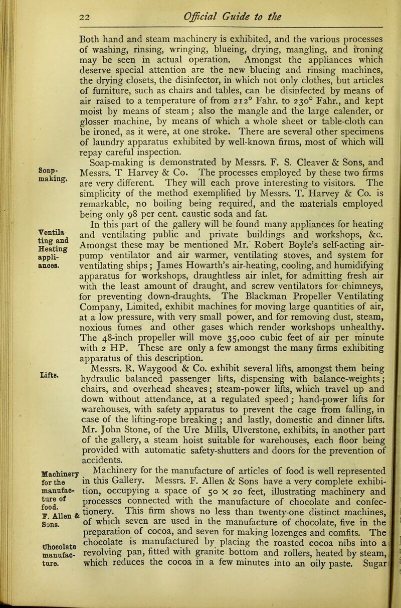 Soap- making. Ventila ting and Heating appli- ances. Lifts. Both hand and steam machinery is exhibited, and the various processes of washing, rinsing, wringing, blueing, drying, mangling, and ironing may be seen in actual operation. Amongst the appliances which deserve special attention are the new blueing and rinsing machines, the drying closets, the disinfector, in which not only clothes, but articles of furniture, such as chairs and tables, can be disinfected by means of air raised to a temperature of from 212° Fahr. to 230° Fahr., and kept moist by means of steam; also the mangle and the large calender, or glosser machine, by means of which a whole sheet or table-cloth can be ironed, as it were, at one stroke. There are several other specimens of laundry apparatus exhibited by well-known firms, most of which will repay careful inspection. Soap-making is demonstrated by Messrs. F. S. Cleaver & Sons, and Messrs. T Harvey & Co. The processes employed by these two firms are very different. They will each prove interesting to visitors. The simplicity of the method exemplified by Messrs. T. Harvey & Co. is remarkable, no boiling being required, and the materials employed being only 98 per cent, caustic soda and fat In this part of the gallery will be found many appliances for heating and ventilating public and private buildings and workshops, &c. Amongst these may be mentioned Mr. Robert Boyle’s self-acting air- pump ventilator and air warmer, ventilating stoves, and system for ventilating ships; James Howarth’s air-heating, cooling, and humidifying apparatus for workshops, draughtless air inlet, for admitting fresh air with the least amount of draught, and screw ventilators for chimneys, for preventing down-draughts. The Blackman Propeller Ventilating Company, Limited, exhibit machines for moving large quantities of air, at a low pressure, with very small power, and for removing dust, steam, noxious fumes and other gases which render workshops unhealthy. The 48-inch propeller will move 35,000 cubic feet of air per minute with 2 HP. These are only a few amongst the many firms exhibiting apparatus of this description. Messrs. R. Waygood & Co. exhibit several lifts, amongst them being hydraulic balanced passenger lifts, dispensing with balance-weights; chairs, and overhead sheaves; steam-power lifts, which travel up and down without attendance, at a regulated speed; hand-power lifts for warehouses, with safety apparatus to prevent the cage from falling, in case of the lifting-rope breaking; and lastly, domestic and dinner lifts. Mr. John Stone, of the Ure Mills, Ulverstone, exhibits, in another part of the gallery, a steam hoist suitable for warehouses, each floor being provided with automatic safety-shutters and doors for the prevention of accidents. MacHnery Machinery for the manufacture of articles of food is well represented for the in this Gallery. Messrs. F. Allen & Sons have a very complete exhibi- manufao- tion, occupying a space of 50 X 20 feet, illustrating machinery and tore of processes connected with the manufacture of chocolate and confec- r°Allen & shows no less than twenty-one distinct machines. Sons. of which seven are used in the manufacture of chocolate, five in the preparation of cocoa, and seven for making lozenges and comfits. The Chocolate chocolate is manufactured by placing the roasted cocoa nibs into a mannfac- revolving pan, fitted with granite bottom and rollers, heated by steam, tore. which reduces the cocoa in a few minutes into an oily paste. Sugar