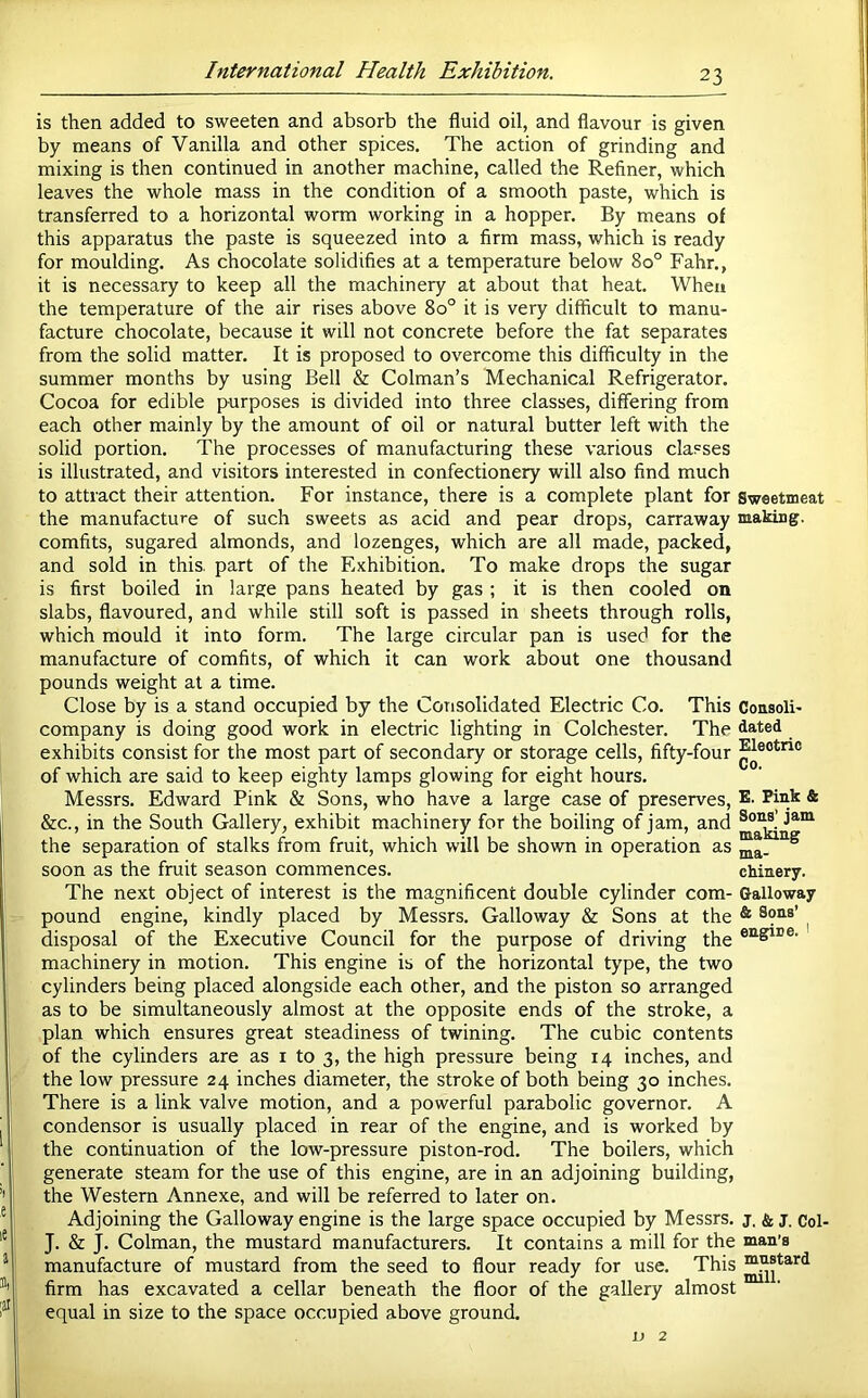 is then added to sweeten and absorb the fluid oil, and flavour is given by means of Vanilla and other spices. The action of grinding and mixing is then continued in another machine, called the Refiner, which leaves the whole mass in the condition of a smooth paste, which is transferred to a horizontal worm working in a hopper. By means of this apparatus the paste is squeezed into a firm mass, which is ready for moulding. As chocolate solidifies at a temperature below 80° Fahr., it is necessary to keep all the machinery at about that heat. When the temperature of the air rises above 80° it is very difficult to manu- facture chocolate, because it will not concrete before the fat separates from the solid matter. It is proposed to overcome this difficulty in the summer months by using Bell & Colman’s Mechanical Refrigerator. Cocoa for edible purposes is divided into three classes, dififering from each other mainly by the amount of oil or natural butter left with the solid portion. The processes of manufacturing these various classes is illustrated, and visitors interested in confectionery will also find much to attract their attention. For instance, there is a complete plant for sweetmeat the manufacture of such sweets as acid and pear drops, carraway making, comfits, sugared almonds, and lozenges, which are all made, packed, and sold in this, part of the Exhibition. To make drops the sugar is first boiled in large pans heated by gas ; it is then cooled on slabs, flavoured, and while still soft is passed in sheets through rolls, which mould it into form. The large circular pan is used for the manufacture of comfits, of which it can work about one thousand pounds weight at a time. Close by is a stand occupied by the Corisolidated Electric Co. This Consoli- company is doing good work in electric lighting in Colchester. The dated exhibits consist for the most part of secondary or storage cells, fifty-four of which are said to keep eighty lamps glowing for eight hours. Messrs. Edward Pink & Sons, who have a large case of preserves, E- * &c., in the South Gallery, exhibit machinery for the boiling of jam, and the separation of stalks from fruit, which will be shown in operation as ® soon as the fruit season commences. chinery. The next object of interest is the magnificent double cylinder com- Galloway pound engine, kindly placed by Messrs. Galloway & Sons at the * ^ disposal of the Executive Council for the purpose of driving the machinery in motion. This engine is of the horizontal type, the two cylinders being placed alongside each other, and the piston so arranged as to be simultaneously almost at the opposite ends of the stroke, a plan which ensures great steadiness of twining. The cubic contents of the cylinders are as i to 3, the high pressure being 14 inches, and the low pressure 24 inches diameter, the stroke of both being 30 inches. There is a link valve motion, and a powerful parabolic governor. A condensor is usually placed in rear of the engine, and is worked by the continuation of the low-pressure piston-rod. The boilers, which generate steam for the use of this engine, are in an adjoining building, the Western Annexe, and will be referred to later on. Adjoining the Galloway engine is the large space occupied by Messrs, j, & j. Col- J. & J. Colman, the mustard manufacturers. It contains a mill for the man’s manufacture of mustard from the seed to flour ready for use. This firm has excavated a cellar beneath the floor of the gallery almost equal in size to the space occupied above ground. 1; 2