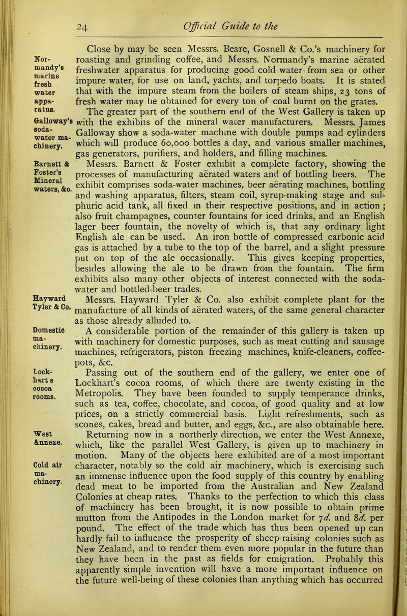 Nor- mandy’s marine fresh water appa- ratus. Galloway’s soda- water ma- chinery. Barnett & Foster’s Mineral waters, &o. Hayward Tyler & Co. Domestic ma- chinery. Lock- hart s cocoa rooms. West Annexe. Cold air ma- chinery. Close by may be seen Messrs. Beare, Gosnell & Co.’s machinery for roasting and grinding coffee, and Messrs. Normandy’s marine aerated freshwater apparatus for producing good cold water from sea or other impure water, for use on land, yachts, and torpedo boats. It is stated that with the impure steam from the boilers of steam ships, 23 tons of fresh water may be obtained for every ton of coal burnt on the grates. The greater part of the southern end of the West Gallery is taken up with the exhibits of the mineral wacer manufacturers. Messrs. James Galloway show a soda-water machine with double pumps and cylinders which will produce 60,000 bottles a day, and various smaller machines, gas generators, purifiers, and holders, and filling machines. Messrs. Barnett & Foster exhibit a complete factory, showing the processes of manufacturing aerated waters and of bottling beers. The exhibit comprises soda-water machines, beer aerating machines, bottling and washing apparatus, filters, steam coil, syrup-making stage and sul- phuric acid tank, all fixed in their respective positions, and in action; also fruit champagnes, counter fountains for iced drinks, and an English lager beer fountain, the novelty of which is, that any ordinary light English ale can be used. An iron bottle of compressed carbonic acid gas is attached by a tube to the top of the barrel, and a slight pressure put on top of the ale occasionally. This gives keeping properties, besides allowing the ale to be drawn from the fountain. The firm exhibits also many other objects of interest connected with the soda- water and bottled-beer trades. Messrs. Hayward Tyler & Co. also exhibit complete plant for the manufacture of all kinds of aerated waters, of the same general character as those already alluded to. A considerable portion of the remainder of this gallery is taken up with machinery for domestic purposes, such as meat cutting and sausage machines, refrigerators, piston freezing machines, knife-cleaners, coffee- pots, &c. Passing out of the southern end of the gallery, we enter one of Lockhart’s cocoa rooms, of which there are twenty existing in the Metropolis. They have been founded to supply temperance drinks, such as tea, coffee, chocolate, and cocoa, of good quality and at low prices, on a strictly commercial basis. Light refreshments, such as scones, cakes, bread and butter, and eggs, &c., are also obtainable here. Returning now in a northerly direction, we enter the West Annexe, which, like the parallel West Gallery, is given up to machinery in motion. Many of the objects here exhibited are of a most important character, notably so the cold air machinery, which is exercising such an immense influence upon the food supply of this country by enabling dead meat to be imported from the Australian and New Zealand Colonies at cheap rates. Thanks to the perfection to which this class of machinery has been brought, it is now possible to obtain prime mutton from the Antipodes in the London market for ^d. and Zd. per pound. The effect of the trade which has thus been opened up can hardly fail to influence the prosperity of sheep-raising colonies such as New Zealand, and to render them even more popular in the future than they have been in the past as fields for emigration. Probably this apparently simple invention will have a more important influence on the future well-being of these colonies than anything which has occurred