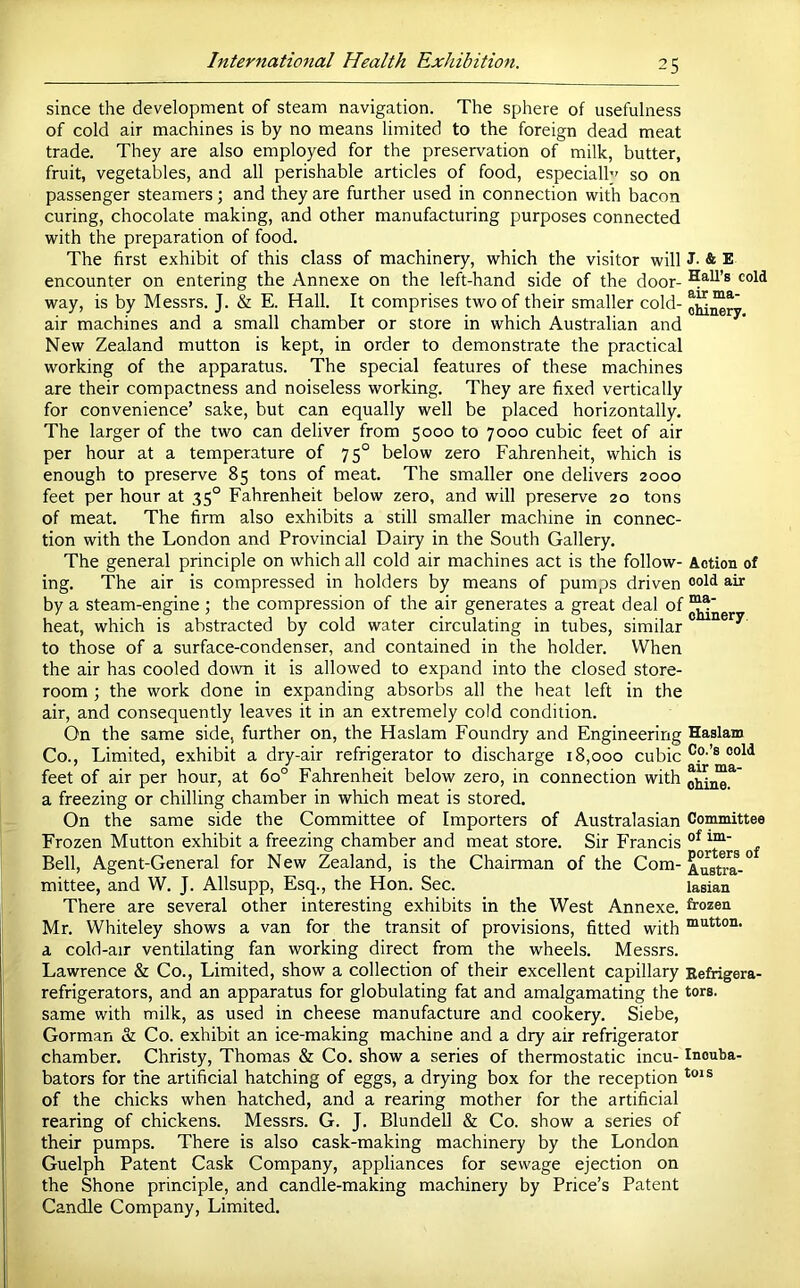 since the development of steam navigation. The sphere of usefulness of cold air machines is by no means limited to the foreign dead meat trade. They are also employed for the preservation of milk, butter, fruit, vegetables, and all perishable articles of food, especialh' so on passenger steamers; and they are further used in connection with bacon curing, chocolate making, and other manufacturing purposes connected with the preparation of food. The first exhibit of this class of machinery, which the visitor will encounter on entering the Annexe on the left-hand side of the door- way, is by Messrs. J. & E. Hall. It comprises two of their smaller cold- air machines and a small chamber or store in which Australian and New Zealand mutton is kept, in order to demonstrate the practical working of the apparatus. The special features of these machines are their compactness and noiseless working. They are fixed vertically for convenience’ sake, but can equally well be placed horizontally. The larger of the two can deliver from 5000 to 7000 cubic feet of air per hour at a temperature of 75° below zero Fahrenheit, which is enough to preserve 85 tons of meat. The smaller one delivers 2000 feet per hour at 35° Fahrenheit below zero, and will preserve 20 tons of meat. The firm also exhibits a still smaller machine in connec- tion with the London and Provincial Dairy in the South Gallery, The general principle on which all cold air machines act is the follow- ing. The air is compressed in holders by means of pumps driven by a steam-engine ; the compression of the air generates a great deal of heat, which is abstracted by cold water circulating in tubes, similar to those of a surface-condenser, and contained in the holder. When the air has cooled down it is allowed to expand into the closed store- room ; the work done in expanding absorbs all the heat left in the air, and consequently leaves it in an extremely cold condition. On the same side, further on, the Haslam Foundry and Engineering Co., Limited, exhibit a dry-air refrigerator to discharge 18,000 cubic feet of air per hour, at 60° Fahrenheit below zero, in connection with a freezing or chilling chamber in which meat is stored. On the same side the Committee of Importers of Australasian Frozen Mutton exhibit a freezing chamber and meat store. Sir Francis Bell, Agent-General for New Zealand, is the Chairman of the Com- mittee, and W. J. Allsupp, Esq., the Hon. Sec. There are several other interesting exhibits in the West Annexe. Mr. Whiteley shows a van for the transit of provisions, fitted with a cold-air ventilating fan working direct from the wheels. Messrs. Lawrence & Co., Limited, show a collection of their excellent capillary refrigerators, and an apparatus for globulating fat and amalgamating the same with milk, as used in cheese manufacture and cookery. Siebe, Gorman & Co. exhibit an ice-making machine and a dry air refrigerator chamber. Christy, Thomas & Co. show a series of thermostatic incu- bators for the artificial hatching of eggs, a drying box for the reception of the chicks when hatched, and a rearing mother for the artificial rearing of chickens. Messrs. G. J. Blundell & Co. show a series of their pumps. There is also cask-making machinery by the London Guelph Patent Cask Company, appliances for sewage ejection on the Shone principle, and candle-making machinery by Price’s Patent Candle Company, Limited. J. & E Hall’s cold air ma- chinery. Action of cold air ma- chinery. Haslam Co.’s cold air ma- chine. Committee of im- porters of Austra- lasian frozen mutton. Eefrigera- tors. Inouba- tois