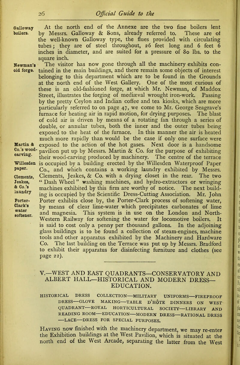 Galloway boilers. Newman’s old forge. Martin & Co.’s wood- carving. Willesden paper. Clements, Jeakes, & Co.’s laundry Porter- Clark’s water softener. At the north end of the Annexe are the two fine boilers lent by Messrs. Galloway & Sons, already referred to. These are of the well-known Galloway type, the flues provided with circulating tubes; they are of steel throughout, 26 feet long and 6 feet 6 inches in diameter, and are suited for a pressure of 80 lbs. to the square inch. The visitor has now gone through all the machinery exhibits con- tained in the main buildings, and there remain some objects of interest belonging to this department which are to be found in the Grounds at the north end of the West Gallery. One of the most curious of these is an old-fashioned forge, at which Mr. Newman, of Maddox Street, illustrates the forging of mediaeval wrought iron-work. Passing by the pretty Ceylon and Indian coffee and tea kiosks, which are more particularly referred to on page 47, we come to Mr. George Seagrave’s furnace for heating air in rapid motion, for drying purposes. The blast of cold air is driven by means of a rotating fan through a series of double, or annular tubes, both the inner and the outer tubes being exposed to the heat of the furnace. In this manner the air is heated much more rapidly than would be the case if only one surface were exposed to the action of the hot gases. Next door is a handsome pavilion put up by Messrs, Martin & Co. for the purpose of exhibiting their wood-carving produced by machinery. The centre of the terrace is occupied by a building erected by the Willesden Waterproof Paper Co., and which contains a working laundry exhibited by Messrs. Clements, Jeakes, & Co. with a drying closet in the rear. The two “ Dash Wheel ” washing machines, and hydro-extractors or wringing machines exhibited by this firm are worthy of notice. The next build- ing is occupied by the Scientific Dress-Cutting Association. Mr. John Porter exhibits close by, the Porter-Clark process of softening water, by means of clear lime-water which precipitates carbonates of lime and magnesia. This system is in use on the London and North- Western Railway for softening the water for locomotive boilers. It is said to cost only a penny per thousand gallons. In the adjoining glass buildings is to be found a collection of steam-engines, machine tools and other apparatus exhibited by the Machinery and Hardware Co. The last building on the Terrace was put up by Messrs. Bradford to exhibit their apparatus for disinfecting furniture and clothes (see page 22). V.—WEST AND EAST QUADRANTS—CONSERVATORY AND ALBERT HALL—HISTORICAL AND MODERN DRESS- EDUCATION. HISTORICAL DRESS COLLECTION MILITARY UNIFORMS FIREPROOF DRESS—GLOVE MAKING—TABLE d’hoTE DINNERS ON WEST QUADRANT ROYAL HORTICULTURAL SOCIETY LIBRARY AND READING ROOM EDUCATION MODERN DRESS—RATIONAL DRESS LACE DRESS FOR SPECIAL PURPOSES. Having now finished with the machinery department, we may re-enter the Exhibition buildings at the West Pavilion, which is situated at the north end of the West Arcade, separating the latter from the West