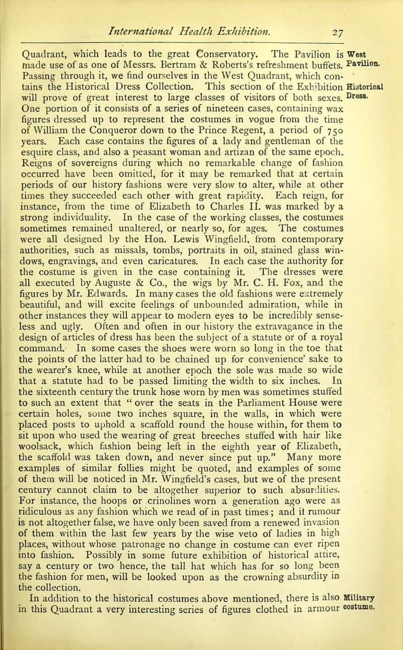 Quadrant, which leads to the great Conservatory. The Pavilion is West made use of as one of Messrs. Bertram & Roberts’s refreshment buffets. Pa''hlion. Passing through it, we find ourselves in the West Quadrant, which con- ' tains the Historical Dress Collection. This section of the Exhibition Hijtorioal will prove of great interest to large classes of visitors of both sexes. One portion of it consists of a series of nineteen cases, containing wax figures dressed up to represent the costumes in vogue from the time of William the Conqueror down to the Prince Regent, a period of 750 years. Each case contains the figures of a lady and gentleman of the esquire class, and also a peasant woman and artizan of the same epoch. Reigns of sovereigns during which no remarkable change of fashion occurred have been omitted, for it may be remarked that at certain periods of our history fashions were very slow to alter, while at other times they succeeded each other with great rapidity. Each reign, for instance, from the time of Elizabeth to Charles II. was marked by a strong individuality. In the case of the working classes, the costumes sometimes remained unaltered, or nearly so, for ages. The costumes were all designed by the Hon. Lewis Wingfield, from contemporary authorities, such as missals, tombs, portraits in oil, stained glass win- dows, engravings, and even caricatures. In each case the authority for the costume is given in the case containing it. The dresses were all executed by Auguste & Co., the wigs by Mr. C. H. Fox, and the figures by Mr. Edwards. In many cases the old fashions were extremely beautiful, and will excite feelings of unbounded admiration, while in other instances they will appear to modern eyes to be incredibly sense- less and ugly. Often and often in our history the extravagance in the design of articles of dress has been the subject of a statute or of a royal command. In some cases the shoes were worn so long in the toe that the points of the latter had to be chained up for convenience’ sake to the wearer’s knee, while at another epoch the sole was made so wide that a statute had to be passed limiting the width to six inches. In the sixteenth century the trunk hose worn by men was sometimes stuffed to such an extent that “ over the seats in the Parliament House were certain holes, some two inches square, in the walls, in which were placed posts to uphold a scaffold round the house within, for them to sit upon who used the wearing of great breeches stuffed with hair like woolsack, which fashion being left in the eighth year of Elizabeth, the scaffold was taken down, and never since put up.” Many more examples of similar follies might be quoted, and examples of some of them will be noticed in Mr. Wingfield’s cases, but we of the present century cannot claim to be altogether superior to such absurdities. For instance, the hoops or crinolines worn a generation ago were as ridiculous as any fashion which we read of in past times; and it rumour is not altogether false, we have only been saved from a renewed invasion of them within the last few years by the wise veto of ladies in high places, without whose patronage no change in costume can ever ripen into fashion. Possibly in some future exhibition of historical attire, say a century or two hence, the tall hat which has for so long been the fashion for men, will be looked upon as the crowning absurdity in the collection. In addition to the historical costumes above mentioned, there is also Military in this Quadrant a very interesting series of figures clothed in armour costume.