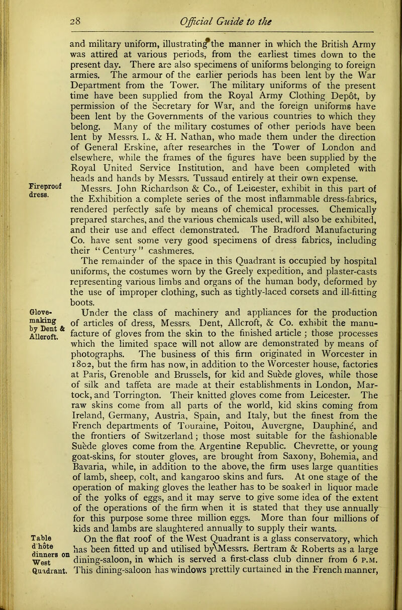 Fireproof dress. Glove- making by Dent & Alloroft. Table d'hote dinners on West Quadrant. and military uniform, illustrating the manner in which the British Army was attired at various periods, from the earliest times down to the present day. There are also specimens of uniforms belonging to foreign armies. The armour of the earlier periods has been lent by the War Department from the Tower. The military uniforms of the present time have been supplied from the Royal Army Clothing Depot, by permission of the Secretary for War, and the foreign uniforms have been lent by the Governments of the various countries to which they belong. Many of the military costumes of other periods have been lent by Messrs. L. & H. Nathan, who made them under the direction of General Erskine, after researches in the Tower of London and elsewhere, while the frames of the figures have been supplied by the Royal United Service Institution, and have been completed with heads and hands by Messrs. Tussaud entirely at their own expense. Messrs. John Richardson & Co., of Leicester, exhibit in this part of the Exhibition a complete series of the most inflammable dress-fhbrics, rendered perfectly safe by means of chemical processes. Chemically prepared starches, and the various chemicals used, will also be exhibited, and their use and effect demonstrated. The Bradford Manufacturing Co. have sent some very good specimens of dress fabrics, including their “ Century ” cashmeres. The remainder of the space in this Quadrant is occupied by hospital uniforms, the costumes worn by the Greely expedition, and plaster-casts representing various limbs and organs of the human body, deformed by the use of improper clothing, such as tightly-laced corsets and ill-fitting boots. Under the class of machinery and appliances for the production of articles of dress, Messrs. Dent, Allcroft, & Co. exhibit the manu- facture of gloves from the skin to the finished article ; those processes which the limited space will not allow are demonstrated by means of photographs. The business of this firm originated in Worcester in 1802, but the firm has now, in addition to the Worcester house, factories at Paris, Grenoble and Brussels, for kid and Sufede gloves, while those of silk and taffeta are made at their establishments in London, Mar- tock, and Torrington. Their knitted gloves come from Leicester. The raw skins come from all parts of the world, kid skins coming from Ireland, Germany, Austria, Spain, and Italy, but the finest from the French departments of Touraine, Poitou, Auvergne, Dauphine, and the frontiers of Switzerland ; those most suitable for the fashionable Subde gloves come from the Argentine Republic. Chevrette, or young goat-skins, for stouter gloves, are brought from Saxony, Bohemia, and Bavaria, while, in addition to the above, the firm uses large quantities of lamb, sheep, colt, and kangaroo skins and furs. At one stage of the operation of making gloves the leather has to be soaked in liquor made of the yolks of eggs, and it may serve to give some idea of the extent of the operations of the firm when it is stated that they use annually for this purpose some three million eggs. More than four millions of kids and lambs are slaughtered annually to supply their wants. On the flat roof of the West Quadrant is a glass conservatory, which has been fitted up and utilised byNMessrs. Bertram & Roberts as a large dining-saloon, in which is served a first-class club dinner from 6 p.m. This dining-saloon has windows prettily curtained in the French manner.