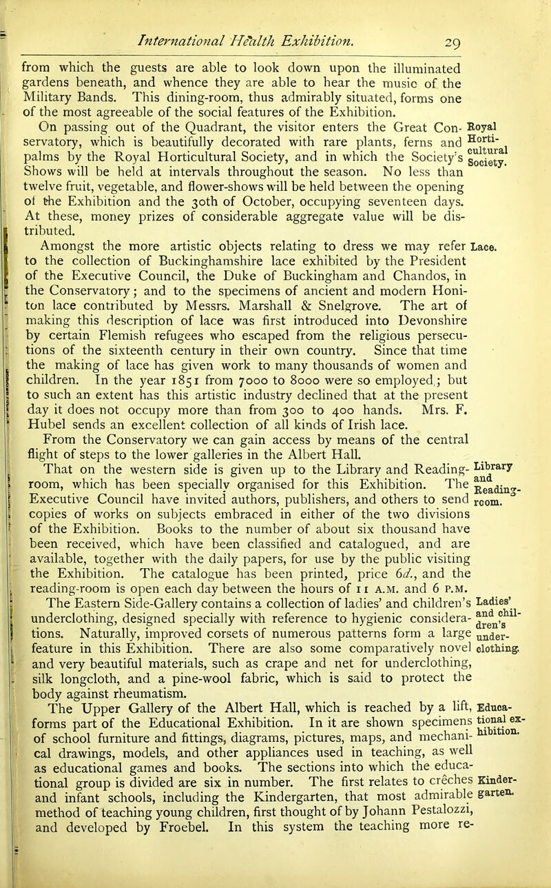 from which the guests are able to look down upon the illuminated gardens beneath, and whence they are able to hear the music of the Military Bands. This dining-room, thus admirably situated, forms one of the most agreeable of the social features of the Exhibition. On passing out of the Quadrant, the visitor enters the Great Con- Royal servatory, which is beautifully decorated with rare plants, ferns and palms by the Royal Horticultural Society, and in which the Society’s society Shows will be held at intervals throughout the season. No less than twelve fruit, vegetable, and flower-shows will be held between the opening ol the Exhibition and the 30th of October, occupying seventeen days. At these, money prizes of considerable aggregate value will be dis- tributed. Amongst the more artistic objects relating to dress we may refer Lace, to the collection of Buckinghamshire lace exhibited by the President of the Executive Council, the Duke of Buckingham and Chandos, in the Conservatory; and to the specimens of ancient and modern Honi- ton lace contributed by Messrs. Marshall & Snelgrove. The art of making this description of lace was first introduced into Devonshire by certain Flemish refugees who escaped from the religious persecu- tions of the sixteenth century in their own country. Since that time the making of lace has given work to many thousands of women and children. In the year 1851 from 7000 to 8000 were so employed,; but to such an extent has this artistic industry declined that at the present day it does not occupy more than from 300 to 400 hands. Mrs. F. Hubei sends an excellent collection of all kinds of Irish lace. From the Conservatory we can gain access by means of the central flight of steps to the lower galleries in the Albert Hall. That on the western side is given up to the Library and Reading- I-i^rary room, which has been specially organised for this Exhibition. The ^adin<»- Executive Council have invited authors, publishers, and others to send room. copies of works on subjects embraced in either of the two divisions of the Exhibition. Books to the number of about six thousand have been received, which have been classified and catalogued, and are available, together with the daily papers, for use by the public visiting the Exhibition. The catalogue has been printed, price 6^/., and the reading-room is open each day between the hours of ii a.m. and 6 p.m. The Eastern Side-Gallery contains a collection of ladies’ and children’s Ladies’ underclothing, designed specially with reference to hygienic considera- tions. Naturally, improved corsets of numerous patterns form a large uuder- feature in this Exhibition. There are also some comparatively novel clothing, and very beautiful materials, such as crape and net for underclothing, silk longcloth, and a pine-wool fabric, which is said to protect the body against rheumatism. The Upper Gallery of the Albert Hall, which is reached by a lift, Ednoa- forms part of the Educational Exhibition. In it are shown specimens ex- of school furniture and fittings, diagrams, pictures, maps, and mechani- ^ cal drawings, models, and other appliances used in teaching, as well as educational games and books. The sections into which the educa- tional group is divided are six in number. The first relates to creches Kinder- and infant schools, including the Kindergarten, that most admirable garten. method of teaching young children, first thought of by Johann Pestalozzi, and developed by Froebel. In this system the teaching more re-