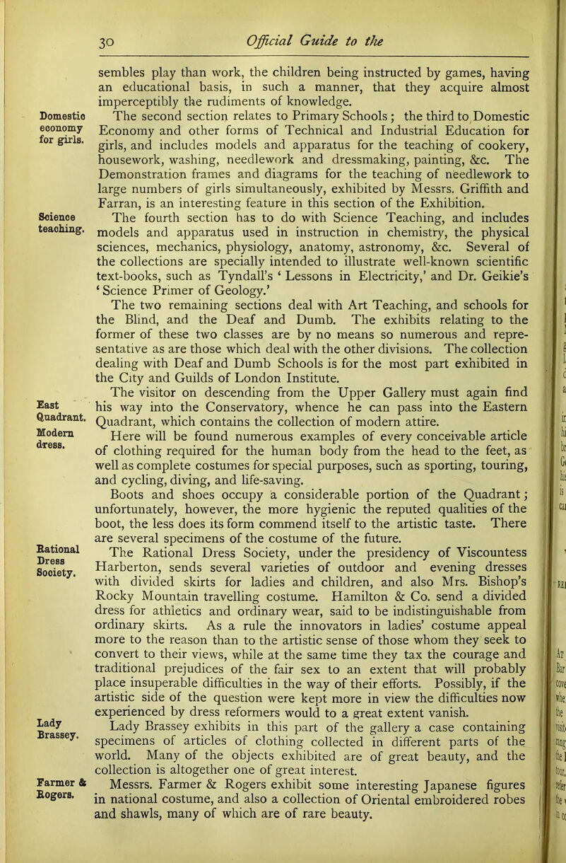 Domestic economy for girls. Science teaching. £ast Quadrant. Modem dress. Rational Dress Society. lady Brassey. Farmer & Rogers. sembles play than work, the children being instructed by games, having an educational basis, in such a manner, that they acquire almost imperceptibly the rudiments of knowledge. The second section relates to Primary Schools ; the third to Domestic Economy and other forms of Technical and Industrial Education for girls, and includes models and apparatus for the teaching of cookery, housework, washing, needlework and dressmaking, painting, &c. The Demonstration frames and diagrams for the teaching of needlework to large numbers of girls simultaneously, exhibited by Messrs. Griffith and Farran, is an interesting feature in this section of the Exhibition. The fourth section has to do with Science Teaching, and includes models and apparatus used in instruction in chemistry, the physical sciences, mechanics, physiology, anatomy, astronomy, &c. Several of the collections are specially intended to illustrate well-known scientific text-books, such as Tyndall’s ‘ Lessons in Electricity,’ and Dr. Geikie’s ‘ Science Primer of Geology.’ The two remaining sections deal with Art Teaching, and schools for the Blind, and the Deaf and Dumb. The exhibits relating to the former of these two classes are by no means so numerous and repre- sentative as are those which deal with the other divisions. The collection dealing with Deaf and Dumb Schools is for the most part exhibited in the City and Guilds of London Institute. The visitor on descending from the Upper Gallery must again find his way into the Conservatory, whence he can pass into the Eastern Quadrant, which contains the collection of modern attire. Here will be found numerous examples of every conceivable article of clothing required for the human body from the head to the feet, as well as complete costumes for special purposes, such as sporting, touring, and cycling, diving, and life-saving. Boots and shoes occupy a considerable portion of the Quadrant; unfortunately, however, the more hygienic the reputed qualities of the boot, the less does its form commend itself to the artistic taste. There are several specimens of the costume of the future. The Rational Dress Society, under the presidency of Viscountess Harberton, sends several varieties of outdoor and evening dresses with divided skirts for ladies and children, and also Mrs. Bishop’s Rocky Mountain travelling costume. Hamilton & Co. send a divided dress for athletics and ordinary wear, said to be indistinguishable from ordinary skirts. As a rule the innovators in ladies’ costume appeal more to the reason than to the artistic sense of those whom they seek to convert to their views, while at the same time they tax the courage and traditional prejudices of the fair sex to an extent that will probably place insuperable difficulties in the way of their efforts. Possibly, if the artistic side of the question were kept more in view the difficulties now experienced by dress reformers would to a great extent vanish. Lady Brassey exhibits in this part of the gallery a case containing specimens of articles of clothing collected in different parts of the world. Many of the objects exhibited are of great beauty, and the collection is altogether one of great interest. Messrs. Farmer & Rogers exhibit some interesting Japanese figures in national costume, and also a collection of Oriental embroidered robes and shawls, many of which are of rare beauty.