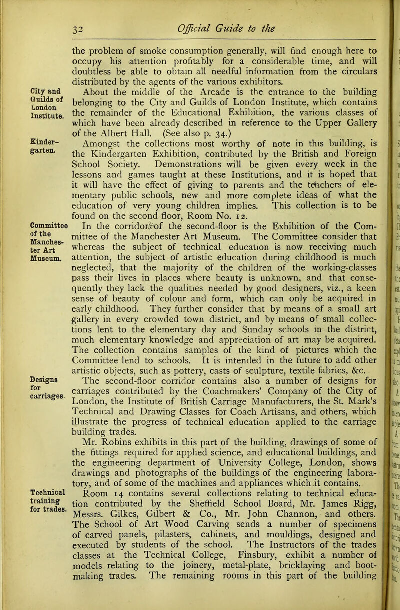 City and Guilds of London Institute. Kinder- garten. Committee of the Manches- ter Art Museum. Designs for carriages. Technical training for trades. the problem of smoke consumption generally, will find enough here to occupy his attention profitably for a considerable time, and will doubtless be able to obtain all needful information from the circulars distributed by the agents of the various exhibitors. About the middle of the Arcade is the entrance to the building belonging to the City and Guilds of London Institute, which contains the remainder of the Educational Exhibition, the various classes of which have been already described in reference to the Upper Gallery of the Albert Hall. (See also p. 34.) Amongst the collections most worthy of note in this building, is the Kindergarten Exhibition, contributed by the British and Foreign School Society. Demonstrations will be given every week in the lessons and games taught at these Institutions, and it is hoped that it will have the efifect of giving to parents and the tdichers of ele- mentary public schools, new and more complete ideas of what the education of very young children implies. This collection is to be found on the second floor, Room No. 12. In the corridori'of the second-floor is the Exhibition of the Com- mittee of the Manchester Art Museum. The Committee consider that whereas the subject of technical education is now receiving much attention, the subject of artistic education during childhood is much neglected, that the majority of the children of the working-classes pass their lives in places where beauty is unknown, and that conse- quently they lack the qualities needed by good designers, viz., a keen sense of beauty of colour and form, which can only be acquired in early childhood. They further consider that by means of a small art gallery in every crowded town district, and by means of small collec- tions lent to the elementary day and Sunday schools in the district, much elementary knowledge and appreciation of art may be acquired. The collection contains samples of the kind of pictures which the Committee lend to schools. It is intended in the future to add other artistic objects, such as pottery, casts of sculpture, textile fabrics, &c. The second-floor corridor contains also a number of designs for carriages contributed by the Coachmakers’ Company of the City of London, the Institute of British Carriage Manufacturers, the St. Mark’s Technical and Drawing Classes for Coach Artisans, and others, which illustrate the progress of technical education applied to the carriage building trades. Mr. Robins exhibits in this part of the building, drawings of some of the fittings required for applied science, and educational buildings, and the engineering department of University College, London, shows drawings and photographs of the buildings of the engineering labora- tory, and of some of the machines and appliances which.it contains. Room 14 contains several collections relating to technical educa- tion contributed by the Sheffield School Board, Mr. James Rigg, Messrs. Gilkes, Gilbert & Co., Mr. John Channon, and others. The School of Art Wood Carving sends a number of specimens of carved panels, pilasters, cabinets, and mouldings, designed and executed by students of the school. The Instructors of the trades classes at the Technical College, Finsbury, exhibit a number of models relating to the joinery, metal-plate, bricklaying and boot- making trades. The remaining rooms in this part of the building