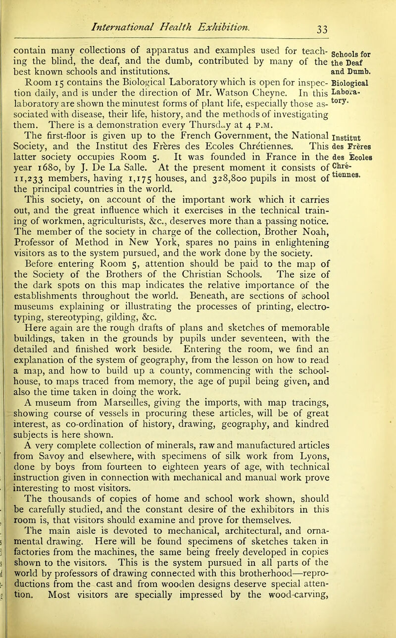 contain many collections of apparatus and examples used for teach- schools for j ing the blind, the deaf, and the dumb, contributed by many of the the Deaf best known schools and institutions. and Dumb. Room 15 contains the Biological Laboratory which is open for inspec- Biological tion daily, and is under the direction of Mr. Watson Cheyne. In this habo^u- laboratory are shown the minutest forms of plant life, especially those as- sociated with disease, their life, history, and the methods of investigating them. There is a demonstration every Thursdccy at 4 p.m. The first-floor is given up to the French Government, the National institut Society, and the Institut des Frbres des Ecoles Chr^tiennes. This des Freres latter society occupies Room 5. It was founded in France in the des Ecoles year 1680, by J. De La Salle. At the present moment it consists of 11,233 members, having 1,175 houses, and 328,800 pupils in most the principal countries in the world. This society, on account of the important work which it carries 1 out, and the great influence which it exercises in the technical train- ing of workmen, agriculturists, &c., deserves more than a passing notice. The member of the society in charge of the collection. Brother Noah, Professor of Method in New York, spares no pains in enlightening visitors as to the system pursued, and the work done by the society. Before entering Room 5, attention should be paid to the map of the Society of the Brothers of the Christian Schools. The size of the dark spots on this map indicates the relative importance of the establishments throughout the world. Beneath, are sections of school museums explaining or illustrating the processes of printing, electro- typing, stereotyping, gilding, &c. Here again are the rough drafts of plans and sketches of memorable i buildings, taken m the grounds by pupils under seventeen, with the detailed and finished work beside. Entering the room, we find an explanation of the system of geography, from the lesson on how to read a map, and how to build up a county, commencing with the school- house, to maps traced from memory, the age of pupil being given, and also the time taken in doing the work. A museum from Marseilles, giving the imports, with map tracings, showing course of vessels in procuring these articles, will be of great I interest, as co-ordination of history, drawing, geography, and kindred subjects is here shown. A very complete collection of minerals, raw and manufactured articles from Savoy and elsewhere, with specimens of silk work from Lyons, ! done by boys from fourteen to eighteen years of age, with technical instruction given in connection with mechanical and manual work prove interesting to most visitors. 1 The thousands of copies of home and school work shown, should be carefully studied, and the constant desire of the exhibitors in this I room is, that visitors should examine and prove for themselves. The main aisle is devoted to mechanical, architectural, and orna- s mental drawing. Here will be found specimens of sketches taken in 1 factories from the machines, the same being freely developed in copies s shown to the visitors. This is the system pursued in all parts of the il world by professors of drawing connected with this brotherhood—repro- [. ductions from the cast and from wooden designs deserve special atten- 0 tion. Most visitors are specially impressed by the wood-carving.