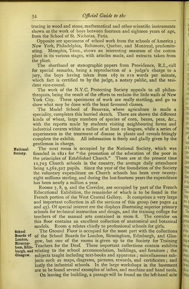 tracing in wood and stone, mathematical and other scientific instruments shown as the work of boys between fourteen and eighteen years of age, from the School of St. Nicholas, Paris. Opposite are specimens of school work from the schools of America; New York, Philadelphia, Baltimore, Quebec, and Montreal, predomin- ating. Memphis, Tenn., shows an interesting museum of the cotton plant in its various stages, with articles made, and extracts taken from the plant. The shorthand or stenographic papers from Providence, R.I., call for special remarks, being a reproduction of a judge’s charge to a jury, the boys having taken from 167 to 210 words per minute, which fact is certified to by the judge, a notary public, and the resi- dent vice-consul. The work of the N.Y.C. Protecting Society appeals to all philan- thropists, being the result of the efforts to reclaim the little waifs of New York City. These specimens of work are really startling, and go to show what may be done with the least favoured classes. The Model School of Beauvais, where agriculture is made a speciality, completes this hurried sketch. There are shown the different kinds of wheat, large numbers of species of com, beans, peas, &c., with the reports made by students visiting neighbouring farms and industrial centres within a radius of at least 10 leagues, while a series of experiments in the treatment of disease in plants and cereals fittingly complete the exhibit. All information is freely and gladly given by the gentleman in charge. National The next room is occupied by the National Society, which was Society. founded in 1811 for “the promotion of the education of the poor in the principles of Established Church.” There are at the present time 11,703 Church schools in the country, the average daily attendance being 1,562,507 pupils. Since the year of the foundation of the Society the voluntary expenditure on Church schools has been over twenty- eight millions sterling, and during the last fourteen years the expenditure has been nearly a million a year. Rooms 7, 8, 9, and the Corridor, are occupied by part of the French Educational Exhibition, the remainder of which is to be found in the French portion of the West Central Gallery. It comprises a very large and important collection in all the sections of this group (see pages 44 and 45). Of special interest are the displays illustrating superior primary schools for technical instruction and design, and the training college for teachers of the manual arts contained in room 8. The corridor on this floor contains an excellent collection of anatomical and botanical models. Room 9 relates chiefly to professional schools for girls. School The Ground Floor is occupied for the most part with the collections Boards of of the School Boards for London, Birmingham, Edinburgh, and Glas- London, gow, but one of the rooms is given up to the Society for Training h^Edi- Teachers for the Deaf. These important collections contain exhibits burgh, and relating to the school accommodation, buildings, and furniture ; the Glasgow, subjects taught including text-books and apparatus ; miscellaneous sub- jects such as maps, diagrams, pictures, rewards, and certificates; and lastly the industrial schools. In the large workshops in the basement are to be found several examples of lathes, and machine and hand tools. On leaving the building, a passage will be found on the left-hand side