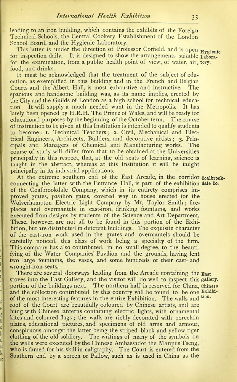 leading to an iron building, which contains the exhibits of the Foreign Technical Schools, the Central Cookery Establishment of the London School Board, and the Hygienic Laboratory. This latter is under the direction of Professor Corfield, and is open Hyg'enic for inspection daily. It is designed to show the arrangements suitable Labora- for the examination, from a public health point of view, of water, air, tory. food, and drinks. It must be acknowledged that the treatment of the subject of edu- cation, as exemplified in this building and in the French and Belgian Courts and the Albert Hall, is most exhaustive and instructive. The spacious and handsome building was, as its name implies, erected by the City and the Guilds of London as a high school for technical educa- tion It will supply a much needed want in the Metropolis. It has lately been opened by H.R.H. The Prince of Wales, and will be ready for educational purposes by the beginning of the October term. The course of instruction to be given at this Institution is intended to qualify students to become: i. Technical Teachers; 2. Civil, Mechanical and Elec- trical Engineers, Architects, Builders, and decorative artists; 3. Prin- cipals and Managers of Chemical and Manufacturing works. The course of study will differ from that to be obtained at the Universities principally in this respect, that, at the old seats of learning, science is taught in the abstract, whereas at this Institution it will be taught principally in its industrial applications. At the extreme southern end of the East Arcade, in the corridor Coalbrook- connecting the latter with the Entrance Hall, is part of the exhibition dale Co. of the Coalbrookdale Company, which in its entirety comprises im- proved grates, pavilion gates, covered way in house erected for the Wolverhampton Electric Light Company by Mr. Taylor Smith; fire- places and overmantels in cast-iron, drinking fountains, and works executed from designs by students of the Science and Art Department. These, however, are not all to be found in this portion of the Exhi- bition, but are distributed in different buildings. The exquisite character of the cast-iron work used in the grates and overmantels should be carefully noticed, this class of work being a specialty of the firm. This company has also contributed, in no small degree, to the beauti- fying of the Water Companies’ Pavilion and the grounds, having lent two large fountains, the vases, and some hundreds of their cast- and wrought-iron seats. There are several doorways leading from the Arcade containing the East stoves into the East Gallery, and the visitor will do well to inspect this gallery, portion of the buildings next. The northern half is reserved for China, Chinese and the collection contributed by this country will be found to be one Exhibi- of the most interesting features in the entire Exhibition. The walls and roof of the Court are beautifully coloured by Chinese artists, and are hung with Chinese lanterns containing electric lights, with ornamental kites and coloured flags ; the walls are richly decorated with porcelain plates, educational pictures, and specimens of old arms and armour, conspicuous amongst the latter being the striped black and yellow tiger clothing of the old soldiery. The writings of many of the symbols on the walls were executed by the Chinese Ambassador the Marquis Tseng, who is famed for his skill in caligraphy. The Court is entered from the Southern end by a screen or Pailow, such as is used in China as the