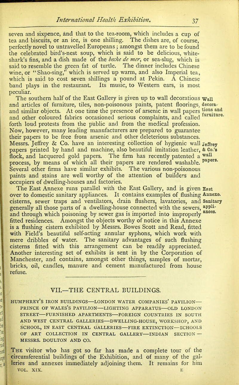 seven and sixpence, and that to the tea-roora, which includes a cup of tea and biscuits, or an ice, is one shilling. The dishes are, of course, perfectly novel to untravelled Europeans; amongst them are to be found the celebrated bird’s-nest soup, which is said to be delicious, white- shark’s fins, and a dish made of the beohe de mer, or sea-slug, which is said to resemble the green fat of turtle. The dinner includes Chinese wine, or “Shao-sing,” which is served up warm, and also Imperial tea, which is said to cost seven shillings a pound at Pekin. A Chinese band plays in the restaurant. Its music, to Western ears, is most peculiar. The southern half of the East Gallery is given up to wall decorations 'Wall and articles of furniture, tiles, non-poisonous paints, patent floorings, decora- and similar objects. At one time the presence of arsenic in wall papers and other coloured fabrics occasioned serious complaints, and called forth loud protests from the public and from the medical profession. Now, however, many leading manufacturers are prepared to guarantee their papers to be free from arsenic and other deleterious substances. Messrs. Jeffrey & Co. have an interesting collection of hygienic wall jeSrey papers printed by hand and machine, also beautiful imitation leather, & Co.’a flock, and lacquered gold papers. The firm has recently patented a process, by means of which all their papers are rendered washable. Several other firms have similar exhibits. The various non-poisonous paints and stains are well worthy of the attention of builde'‘s and occupiers of dwelling-houses and factories. The East Annexe runs parallel with the East Gallery, and is given East over to domestic sanitary appliances. It contains examples of flushing Annexe, cisterns, sewer traps and ventilators, drain flushers, lavatories, and Sanitary generally all those parts of a dwelling-house connected with the sewers, ^ppli- and through which poisoning by sewer gas is imported into improperly fitted residences. Amongst the objects worthy of notice in this Annexe is a flushing cistern exhibited by Messrs. Bowes Scott and Read, fitted with Field’s beautiful self-acting annular syphons, which work with mere dribbles of water. The sanitary advantages of such flushing cisterns fitted with this arrangement can be readily appreciated. Another interesting set of exhibits is sent in by the Corporation of Manchester, and contains, amongst other things, samples of mortar, bricks, oil, candles, manure and cement manufactured from house refuse. VII.—THE CENTRAL BUILDINGS. HUMPHREY’S IRON BUILDINGS LONDON WATER COMPANIES’ PAVILION— PRINCE OF WALES’S PAVILION LIGHTING APPARATUS OLD LONDON STREET FURNISHED APARTMENTS FOREIGN COUNTRIES IN SOUTH AND WEST CENTRAL GALLERIES—DWELLING-HOUSE, WORKSHOP, AND SCHOOL, IN EAST CENTRAL GALLERIES FIRE EXTINCTION—SCHOOLS OF ART COLLECTION IN CENTRAL GALLERY INDIAN SECTION — MESSRS. DOULTON AND CO. The visitor who has got so far has made a complete tour of the circumferential buildings of the Exhibition, and of many of the gal- leries and annexes immediately adjoining them. It remains for him VOL. XIX. E