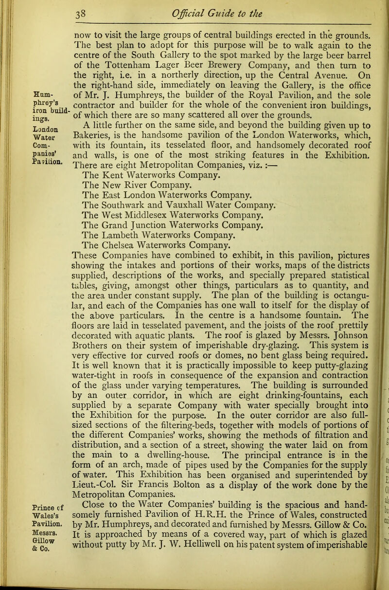 Ham- phrey’s iron build- ings. London Water Com- panies’ Pavilion. Prince of Wales’s Pavilion. Messrs. GUlow & Co. now to visit the large groups of central buildings erected in the grounds. The best plan to adopt for this purpose will be to walk again to the centre of the South Gallery to the spot marked by the large beer barrel of the Tottenham Lager Beer Brewery Company, and then turn to the right, i.e. in a northerly direction, up the Central Avenue. On the right-hand side, immediately on leaving the Gallery, is the office of Mr, J. Humphreys, the builder of the Royal Pavilion, and the sole contractor and builder for the whole of the convenient iron buildings, of which there are so many scattered all over the grounds. A little further on the same side, and beyond the building given up to Bakeries, is the handsome pavilion of the London Waterworks, which, with its fountain, its tesselated floor, and handsomely decorated roof and walls, is one of the most striking features in the Exhibition. There are eight Metropolitan Companies, viz,:— The Kent Waterworks Company. The New River Company. The East London Waterworks Company. The Southwark and Vauxhall Water Company. The West Middlesex Waterworks Company. The Grand Junction Waterworks Company. The Lambeth Waterworks Company. The Chelsea Waterworks Company. These Companies have combined to exhibit, in this pavilion, pictures showing the intakes and portions of their works, maps of the districts supplied, descriptions of the works, and specially prepared statistical tables, giving, amongst other things, particulars as to quantity, and the area under constant supply. The plan of the building is octangu- lar, and each of the Companies has one wall to itself for the display of the above particulars. In the centre is a handsome fountain. The floors are laid in tesselated pavement, and the joists of the roof prettily decorated with aquatic plants. The roof is glazed by Messrs. Johnson Brothers on their system of imperishable dry-glazing. This system is very effective for curved roofs or domes, no bent glass being required. It is well known that it is practically impossible to keep putty-glazing water-tight in roofs in consequence of the expansion and contraction of the glass under varying temperatures. The building is surrounded by an outer corridor, in which are eight drinking-fountains, each supplied b> a separate Company with water specially brought into the Exhibition for the purpose. In the outer corridor are also full- sized sections of the filtering-beds, together with models of portions of the different Companies’ works, showing the methods of filtration and , distribution, and a section of a street, showing the water laid on from 1 the main to a dwelling-house. The principal entrance is in the form of an arch, made of pipes used by the Companies for the supply of water. This Exhibition has been organised and superintended by ^ Lieut.-Col. Sir Francis Bolton as a display of the work done by the ] Metropolitan Companies. Close to the Water Companies’ building is the spacious and hand- somely furnished Pavilion of H.R.H. the Prince of Wales, constructed by Mr. Humphreys, and decorated and furnished by Messrs. Gillow & Co. It is approached by means of a covered way, part of which is glazed without putty by Mr. J. W. Helliwell on his patent system of imperishable