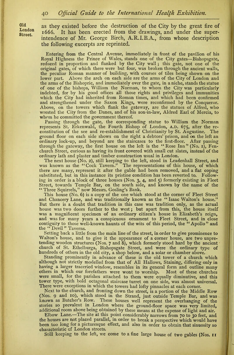 Old London Street. as they existed before the destruction of the City by the great fire of 1666. It has been erected from the drawings, and under the super- intendence of Mr. George Birch, A.R.I.B.A., from whose description the following excerpts are reprinted. Entering from the Central Avenue, immediately in front of the pavilion of his Royal Highness the Prince of Wales, stands one of the City gates—Bishopsgate, reduced in proportion and flanked by the City wall; this gate, not one of the original gates, of which there were but four, was broken through the ancient walls, the peculiar Roman manner of building, with courses of tiles being shown on the lower part. Above the arch on each side are the arms of the City of London and the arms of the Bishopric, and immediately over the gate, in a niche, stands the statue of one of the bishops, William the Norman, to whom the City was particularly indebted, for by his good offices all those rights and privileges and immunities which the City had inherited from Roman times, and which had been confirmed and strengthened under the Saxon Kings, were reconfirmed by the Conqueror. Above, on the towers which flank the gateway, are the statues of Alfred, who wrested the City from the Danes, and of his son-in-law, Aldred Earl of Mercia, to whom he committed the government thereof. Passing through the gate, the corresponding statue to William the Norman represents St. Erkenwald, the Fourth Bishop of London, A.D. 675, after the re- constitution of the see and re-establishment of Christianity by St. Augustine. The ground floor on each side shows on the right a debtors’ prison, and on the left an ordinary lock-up, and beyond are the staircases to the first-floor. After passing through the gateway, the first house on the left is the “Rose Inn” (No. i). Fen- church Street, curious as having its front covered with small cut slates, instead of the ordinary lath and plaster and timber construction usual in London. The next house (No. 2), still keeping to the left, stood in LeadenhaU Street, and v^as known as the “Cock Tavern.” The representations of this house, of which there are many, represent it after the gable had been removed, and a flat coping substituted, but in this instance its pristine condition has been reverted to. Follow- ing in order is a block of three houses (Nos. 3, 4, and 5) formerly existing in Fleet Street, towards Temple Bar, on the south side, and known by the name of the “Three Squirrels,” now Messrs. Gosling’s Bank. This house (No. 6) is a copy of the one which stood at the comer of Fleet Street and Chancery Lane, and was traditionally known as the “ Isaac Walton’s house.” But there is a doubt that tradition in this case was tradition only, as the actual house was two doors further to the west; but apart from this, the house itself was a magnificent specimen of an ordinary citizen’s house in Ehzabeth’s reign, and was for many years a conspicuous ornament to Fleet Street, and in close contiguity to those well-known haunts of the wits of this period, the “Apollo” and the “ Devil ” Taverns. Setting back a little from the main line of the street, in order to give prominence to Walton’s house, and to give it the appearance of a corner house, are two unpre- tending wooden structures (Nos. 7 and 8), which formerly stood hard by the ancient ■ church of St. Ethelburga, Bishopsgate Street, and were the ordinary type of hundreds of others in the old city, a shop below, and a solar or chamber above. Standing prominently in advance of these is the old tower of a church which although not strictly modelled from that of All Hallows, Staining, differing only in having a larger traceried window, resembles in its general form and outline many others in which our forefathers were wont to worship. Most of these churches were small, for the parishes attached to them were equally diminutive, and this tower type, with bold octagonal staircase turret on one side, was almost universal. There were exceptions in which the towers had lofty pinnacles at each comer. Next to the church, and fronting down the street, is a portion of the Middle Row (Nos. 9 and 10), which stood in the Strand, just outside Temple Bar, and was known as Butcher’s Row. These houses well represent the overhanging of the stories so prevalent in London where the ground-floor space was very limited, additional room above being obtained by these means at the expense of light and air. Elbow Lane.—The site at this point considerably narrows from 70 to 30 feet, and the houses are not placed parallel, in order to break a perspective which would have been too long for a picturesque effect, and also in order to obtain that sinuosity so characteristic of London streets. Still keeping to the left, we come to a fine large house of two gables (Nos. i r