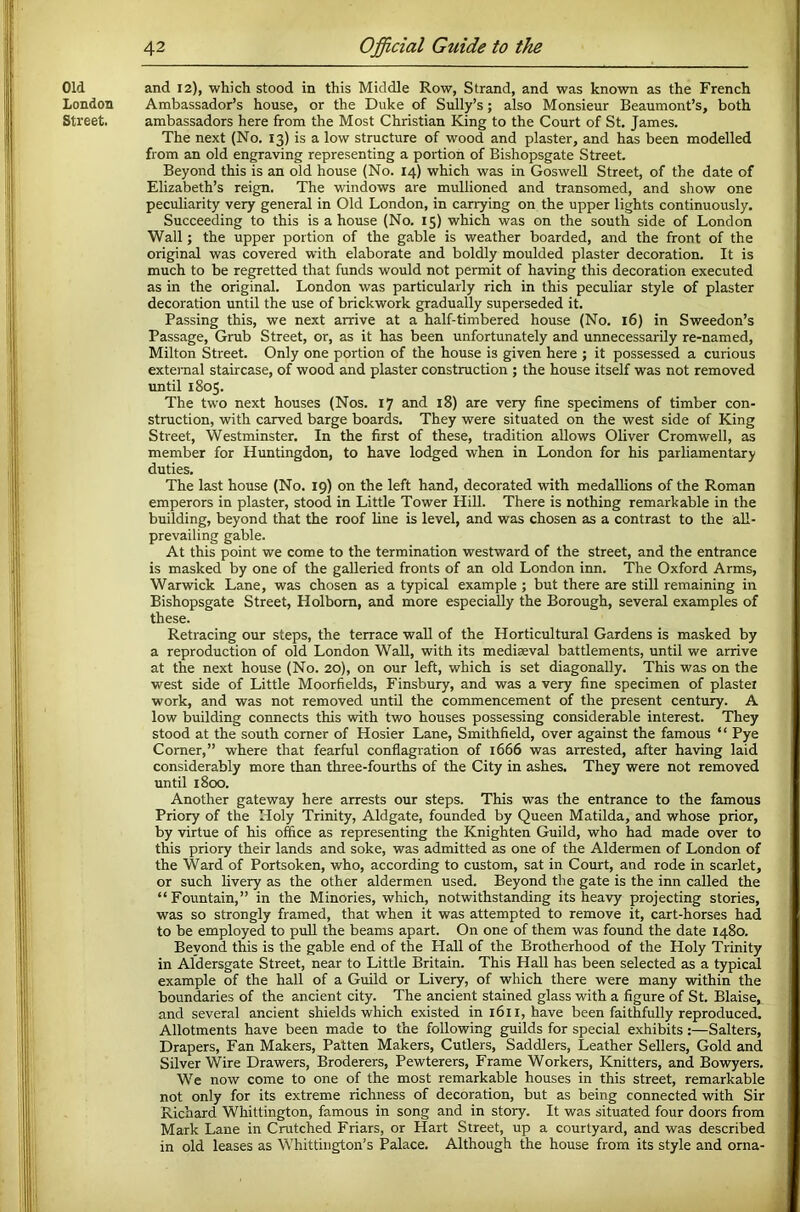 Old and 12), which stood in this Middle Row, Strand, and was known as the French London Ambassador’s house, or the Duke of Sully’s; also Monsieur Beaumont’s, both Street. ambassadors here from the Most Christian King to the Court of St. James. The next (No. 13) is a low structure of wood and plaster, and has been modelled from an old engraving representing a portion of Bishopsgate Street. Beyond this is an old house (No. 14) which was in Goswell Street, of the date of Elizabeth’s reign. The windows are mullioned and transomed, and show one peculiarity very general in Old London, in carrying on the upper lights continuously. Succeeding to this is a house (No. 15) which was on the south side of London Wall; the upper portion of the gable is weather boarded, and the front of the original was covered with elaborate and boldly moulded plaster decoration. It is much to be regretted that funds would not permit of having this decoration executed as in the original. London was particularly rich in this peculiar style of plaster decoration until the use of brickwork gradually superseded it. Passing this, we next arrive at a half-timbered house (No. 16) in Sweedon’s Passage, Grub Street, or, as it has been unfortunately and unnecessarily re-named, Milton Street. Only one portion of the house is given here ; it possessed a curious extei-nal staircase, of wood and plaster construction ; the house itself was not removed until 1805. The two next houses (Nos. 17 and 18) are very fine specimens of timber con- struction, with carved barge boards. They were situated on the west side of King Street, Westminster. In the first of these, tradition allows Oliver Cromwell, as member for Huntingdon, to have lodged when in London for his parliamentary duties. The last house (No. 19) on the left hand, decorated with medallions of the Roman emperors in plaster, stood in Little Tower Hill. There is nothing remarkable in the building, beyond that the roof hne is level, and was chosen as a contrast to the aU- prevailing gable. At this point we come to the termination westward of the street, and the entrance is masked by one of the gaUeried fronts of an old London inn. The Oxford Arms, Warwick Lane, was chosen as a typical example ; but there are still remaining in Bishopsgate Street, Holbom, and more especially the Borough, several examples of these. Retracing our steps, the terrace wall of the Horticultural Gardens is masked by a reproduction of old London Wall, with its mediaeval battlements, until we arrive at the next house (No. 20), on our left, which is set diagonally. This was on the west side of Little Moorfields, Finsbury, and was a very fine specimen of plaster work, and was not removed until the commencement of the present century. A low building connects this with two houses possessing considerable interest. They stood at the south corner of Hosier Lane, Smithfield, over against the famous “ Pye Corner,” where that fearful conflagration of 1666 was arrested, after having laid considerably more than three-fourths of the City in ashes. They were not removed until 1800. Another gateway here arrests our steps. This was the entrance to the famous Priory of the Holy Trinity, Aldgate, founded by Queen Matilda, and whose prior, by virtue of his office as representing the Knighten Guild, who had made over to this priory their lands and soke, was admitted as one of the Aldermen of London of the Ward of Portsoken, who, according to custom, sat in Court, and rode in scarlet, or such hvery as the other aldermen used. Beyond the gate is the inn called the “Fountain,” in the Minories, which, notwithstanding its heavy projecting stories, was so strongly framed, that when it was attempted to remove it, cart-horses had to be employed to pull the beams apart. On one of them was found the date 1480. Beyond this is the gable end of the Hall of the Brotherhood of the Holy Trinity in Aldersgate Street, near to Little Britain. This Hall has been selected as a typical example of the hall of a Guild or Livery, of which there were many within the boundaries of the ancient city. The ancient stained glass with a figure of St. Blaise, and several ancient shields which existed in 1611, have been faithfully reproduced. Allotments have been made to the following guilds for special exhibits:—Salters, Drapers, Fan Makers, Patten Makers, Cutlers, Saddlers, Leather Sellers, Gold and Silver Wire Drawers, Broderers, Pewterers, Frame Workers, Knitters, and Bowyers. We now come to one of the most remarkable houses in this street, remarkable not only for its extreme richness of decoration, but as being connected with Sir Richard Whittington, famous in song and in story. It was situated four doors from Mark Lane in Crutched Friars, or Hart Street, up a courtyard, and was described in old leases as Whittington’s Palace. Although the house from its style and orna-
