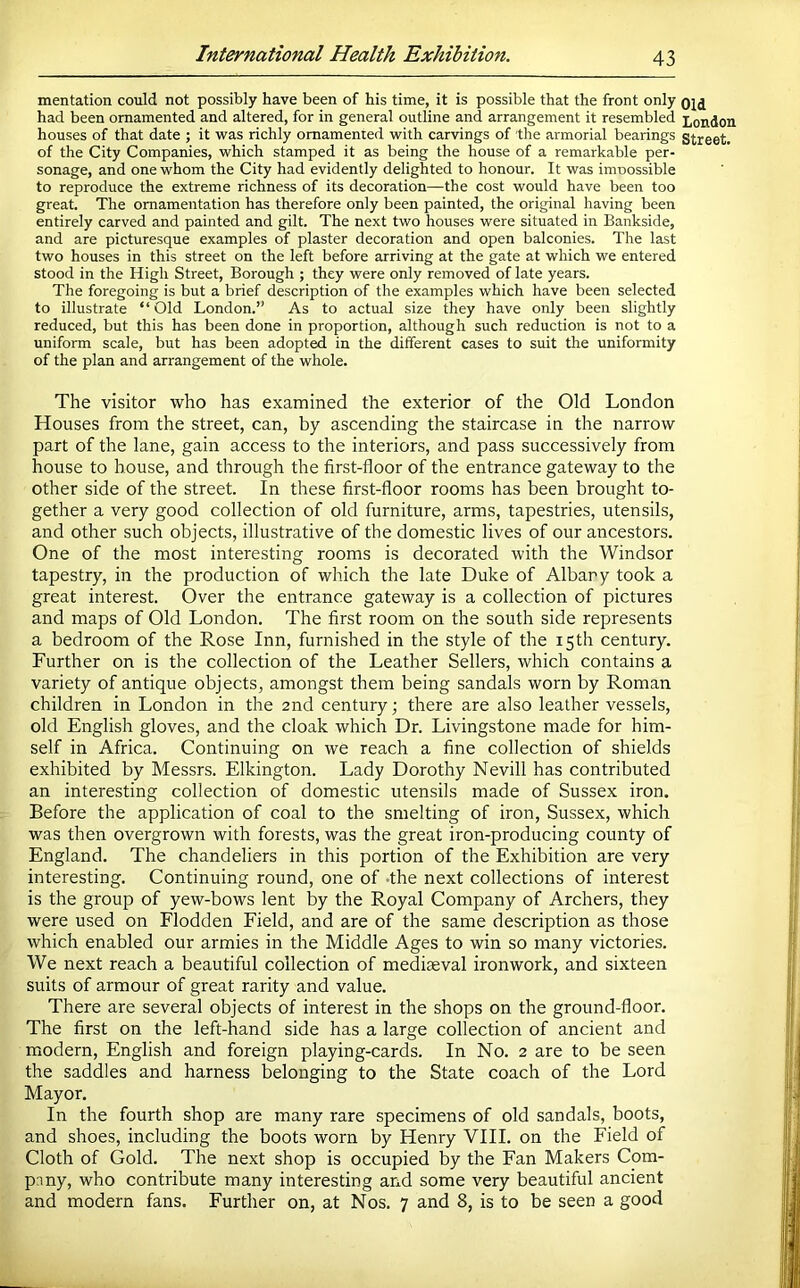 mentation could not possibly have been of his time, it is possible that the front only- had been ornamented and altered, for in general outline and arrangement it resembled houses of that date ; it was richly ornamented with carvings of the armorial bearings of the City Companies, which stamped it as being the house of a remarkable per- sonage, and one whom the City had evidently delighted to honour. It was imoossible to reproduce the extreme richness of its decoration—the cost would have been too great. The ornamentation has therefore only been painted, the original having been entirely carved and painted and gilt. The next two houses were situated in Bankside, and are picturesque examples of plaster decoration and open balconies. The last two houses in this street on the left before arriving at the gate at which we entered stood in the High Street, Borough ; they were only removed of late years. The foregoing is but a brief description of the examples which have been selected to illustrate “Old London.” As to actual size they have only been slightly reduced, but this has been done in proportion, although such reduction is not to a uniform scale, but has been adopted in the different cases to suit the uniformity of the plan and arrangement of the whole. The visitor who has examined the exterior of the Old London Houses from the street, can, by ascending the staircase in the narrow part of the lane, gain access to the interiors, and pass successively from house to house, and through the first-floor of the entrance gateway to the other side of the street. In these first-floor rooms has been brought to- gether a very good collection of old furniture, arms, tapestries, utensils, and other such objects, illustrative of the domestic lives of our ancestors. One of the most interesting rooms is decorated with the Windsor tapestry, in the production of which the late Duke of Albany took a great interest. Over the entrance gateway is a collection of pictures and maps of Old London. The first room on the south side represents a bedroom of the Rose Inn, furnished in the style of the 15th century. Further on is the collection of the Leather Sellers, which contains a variety of antique objects, amongst them being sandals worn by Roman children in London in the 2nd century; there are also leather vessels, old English gloves, and the cloak which Dr. Livingstone made for him- self in Africa. Continuing on we reach a fine collection of shields exhibited by Messrs. Elkington. Lady Dorothy Nevill has contributed an interesting collection of domestic utensils made of Sussex iron. Before the application of coal to the smelting of iron, Sussex, which was then overgrown with forests, was the great iron-producing county of England. The chandeliers in this portion of the Exhibition are very interesting. Continuing round, one of -the next collections of interest is the group of yew-bows lent by the Royal Company of Archers, they were used on Elodden Field, and are of the same description as those which enabled our armies in the Middle Ages to win so many victories. We next reach a beautiful collection of mediaeval ironwork, and sixteen suits of armour of great rarity and value. There are several objects of interest in the shops on the ground-floor. The first on the left-hand side has a large collection of ancient and modern, English and foreign playing-cards. In No. 2 are to be seen the saddles and harness belonging to the State coach of the Lord Mayor. In the fourth shop are many rare specimens of old sandals, boots, and shoes, including the boots worn by Henry VIII. on the Field of Cloth of Gold. The next shop is occupied by the Fan Makers Com- pany, who contribute many interesting and some very beautiful ancient and modern fans. Further on, at Nos. 7 and 8, is to be seen a good Old London Street.
