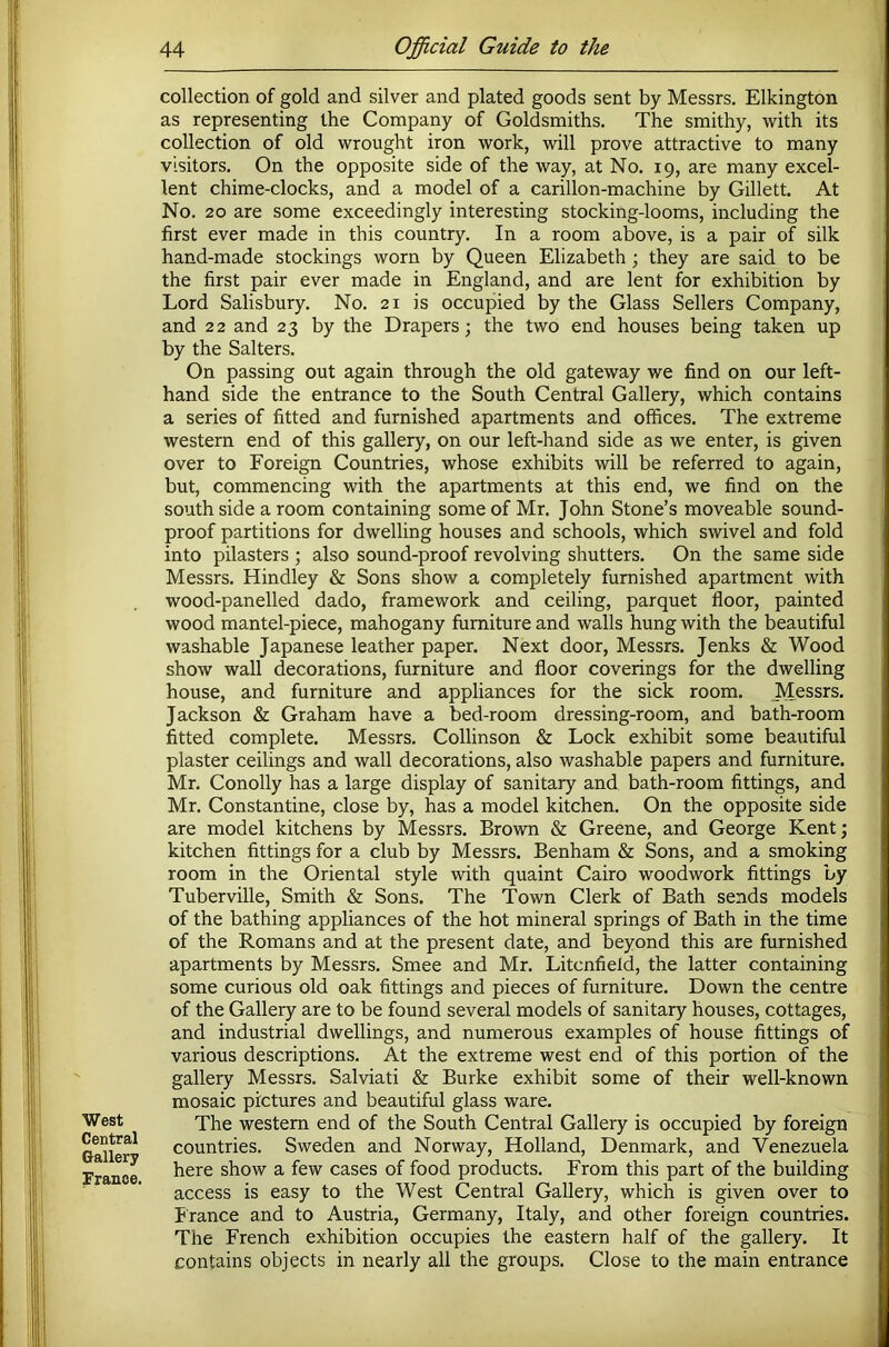 West Central Gallery Tranoe. collection of gold and silver and plated goods sent by Messrs. Elkington as representing the Company of Goldsmiths. The smithy, with its collection of old wrought iron work, will prove attractive to many visitors. On the opposite side of the way, at No. 19, are many excel- lent chime-clocks, and a model of a carillon-machine by Gillett. At No. 20 are some exceedingly interesting stocking-looms, including the first ever made in this country. In a room above, is a pair of silk hand-made stockings worn by Queen Elizabeth; they are said to be the first pair ever made in England, and are lent for exhibition by Lord Salisbury. No. 21 is occupied by the Glass Sellers Company, and 2 2 and 23 by the Drapers; the two end houses being taken up by the Salters. On passing out again through the old gateway we find on our left- hand side the entrance to the South Central Gallery, which contains a series of fitted and furnished apartments and offices. The extreme western end of this gallery, on our left-hand side as we enter, is given over to Foreign Countries, whose exhibits will be referred to again, but, commencing with the apartments at this end, we find on the south side a room containing some of Mr. John Stone’s moveable sound- proof partitions for dwelling houses and schools, which swivel and fold into pilasters ; also sound-proof revolving shutters. On the same side Messrs. Hindley & Sons show a completely furnished apartment with wood-panelled dado, framework and ceiling, parquet floor, painted wood mantel-piece, mahogany furniture and walls hung with the beautiful washable Japanese leather paper. Next door, Messrs. Jenks & Wood show wall decorations, furniture and floor coverings for the dwelling house, and furniture and appliances for the sick room. Messrs. Jackson & Graham have a bed-room dressing-room, and bath-room fitted complete. Messrs. Collinson & Lock exhibit some beautiful plaster ceilings and wall decorations, also washable papers and furniture. Mr. Conolly has a large display of sanitary and bath-room fittings, and Mr. Constantine, close by, has a model kitchen. On the opposite side are model kitchens by Messrs. Brown & Greene, and George Kent; kitchen fittings for a club by Messrs. Benham & Sons, and a smoking room in the Oriental style with quaint Cairo woodwork fittings by Tuberville, Smith & Sons. The Town Clerk of Bath sends models of the bathing appliances of the hot mineral springs of Bath in the time of the Romans and at the present date, and beyond this are furnished apartments by Messrs. Smee and Mr. Litcnfield, the latter containing some curious old oak fittings and pieces of furniture. Down the centre of the Gallery are to be found several models of sanitary houses, cottages, and industrial dwellings, and numerous examples of house fittings of various descriptions. At the extreme west end of this portion of the gallery Messrs. Salviati & Burke exhibit some of their well-known mosaic pictures and beautiful glass ware. The western end of the South Central Gallery is occupied by foreign countries. Sweden and Norway, Holland, Denmark, and Venezuela here show a few cases of food products. From this part of the building access is easy to the West Central Gallery, which is given over to Irance and to Austria, Germany, Italy, and other foreign countries. The French exhibition occupies the eastern half of the gallery. It contains objects in nearly all the groups. Close to the main entrance