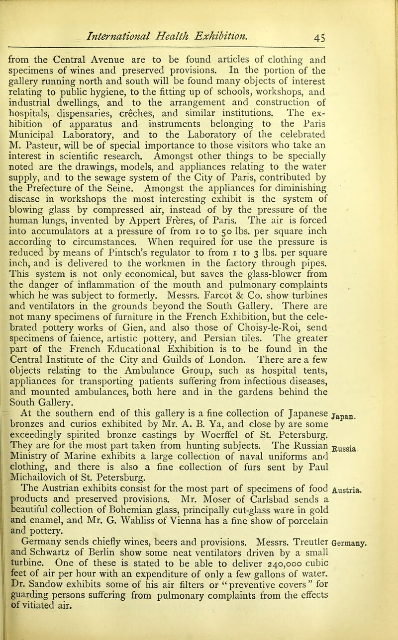 from the Central Avenue are to be found articles of clothing and specimens of wines and preserved provisions. In the portion of the gallery running north and south will be found many objects of interest relating to public hygiene, to the fitting up of schools, workshops, and industrial dwellings, and to the arrangement and construction of hospitals, dispensaries, creches, and similar institutions. The ex- hibition of apparatus and instruments belonging to the Paris Municipal Laboratory, and to the Laboratory of the celebrated M. Pasteur, will be of special importance to those visitors who take an interest in scientific research. Amongst other things to be specially noted are the drawings, models, and appliances relating to the water supply, and to the sewage system of the City of Paris, contributed by the Prefecture of the Seine. Amongst the appliances for diminishing disease in workshops the most interesting exhibit is the system of blowing glass by compressed air, instead of by the pressure of the human lungs, invented by Appert Frbres, of Paris. The air is forced into accumulators at a pressure of from lo to 50 lbs. per square inch according to circumstances. When required for use the pressure is reduced by means of Pintsch’s regulator to from i to 3 lbs. per square inch, and is delivered to the workmen in the factory through pipes. This system is not only economical, but saves the glass-blower from the danger of inflammation of the mouth and pulmonary complaints which he was subject to formerly. Messrs. Farcot & Co. show turbines and ventilators in the grounds beyond the South Gallery. There are not many specimens of furniture in the French Exhibition, but the cele- brated pottery works of Gien, and also those of Choisy-le-Roi, send specimens of faience, artistic pottery, and Persian tiles. The greater part of the French Educational Exhibition is to be found in the Central Institute of the City and Guilds of London. There are a few objects relating to the Ambulance Group, such as hospital tents, appliances for transporting patients suffering from infectious diseases, and mounted ambulances, both here and in the gardens behind the South Gallery. At the southern end of this gallery is a fine collection of Japanese japan, bronzes and curios exhibited by Mr. A. B. Ya, and close by are some exceedingly spirited bronze castings by Woerfifel of St. Petersburg. They are for the most part taken from hunting subjects. The Russian Russia, Ministry of Marine exhibits a large collection of naval uniforms and clothing, and there is also a fine collection of furs sent by Paul Michailovich of St. Petersburg. The Austrian exhibits consist for the most part of specimens of food Austria, products and preserved provisions. Mr. Moser of Carlsbad sends a beautiful collection of Bohemian glass, principally cut-glass ware in gold and enamel, and Mr. G. Wahliss of Vienna has a fine show of porcelain and pottery. Germany sends chiefly wines, beers and provisions. Messrs. Treutler Germany, and Schwartz of Berlin show some neat ventilators driven by a small turbine. One of these is stated to be able to deliver 240,000 cubic feet of air per hour with an expenditure of only a few gallons of water. Dr. Sandow exhibits some of his air filters or “ preventive covers ” for guarding persons suffering from pulmonary complaints from the effects of vitiated air.