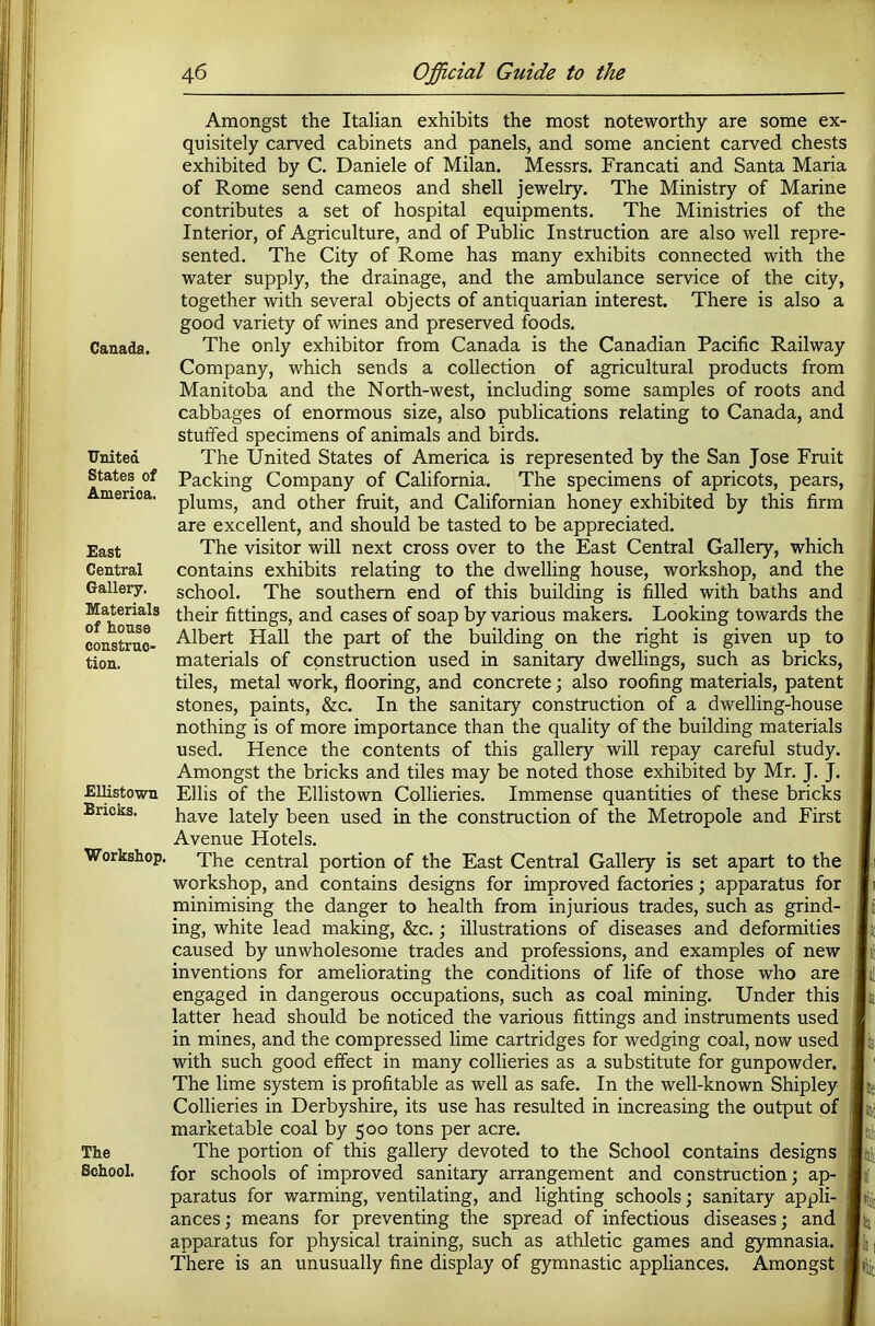 Canada. United States of America. East Central Gallery. Materials of house construc- tion. EUistown Bricks. Workshop, The School. Amongst the Italian exhibits the most noteworthy are some ex- quisitely carved cabinets and panels, and some ancient carved chests exhibited by C. Daniele of Milan. Messrs. Francati and Santa Maria of Rome send cameos and shell jewelry. The Ministry of Marine contributes a set of hospital equipments. The Ministries of the Interior, of Agriculture, and of Public Instruction are also well repre- sented. The City of Rome has many exhibits connected with the water supply, the drainage, and the ambulance service of the city, together with several objects of antiquarian interest. There is also a good variety of wines and preserved foods. The only exhibitor from Canada is the Canadian Pacific Railway Company, which sends a collection of agricultural products from Manitoba and the North-west, including some samples of roots and cabbages of enormous size, also publications relating to Canada, and stuffed specimens of animals and birds. The United States of America is represented by the San Jose Fruit Packing Company of California. The specimens of apricots, pears, plums, and other fruit, and Californian honey exhibited by this firm are excellent, and should be tasted to be appreciated. The visitor will next cross over to the East Central Gallery, which contains exhibits relating to the dwelling house, workshop, and the school. The southern end of this building is filled with baths and their fittings, and cases of soap by various makers. Looking towards the Albert Hall the part of the building on the right is given up to materials of construction used in sanitary dwellings, such as bricks, tiles, metal work, flooring, and concrete j also roofing materials, patent stones, paints, &c. In the sanitary construction of a dwelling-house nothing is of more importance than the quality of the building materials used. Hence the contents of this gallery will repay careful study. Amongst the bricks and tiles may be noted those exhibited by Mr. J. J. Ellis of the EUistown Collieries. Immense quantities of these bricks have lately been used in the construction of the Metropole and First Avenue Hotels. The central portion of the East Central Gallery is set apart to the workshop, and contains designs for improved factories; apparatus for minimising the danger to health from injurious trades, such as grind- ing, white lead making, &c. ■, illustrations of diseases and deformities caused by unwholesome trades and professions, and examples of new inventions for ameliorating the conditions of life of those who are engaged in dangerous occupations, such as coal mining. Under this latter head should be noticed the various fittings and instruments used in mines, and the compressed lime cartridges for wedging coal, now used with such good effect in many collieries as a substitute for gunpowder. The lime system is profitable as well as safe. In the well-known Shipley Collieries in Derbyshire, its use has resulted in increasing the output of marketable coal by 500 tons per acre. The portion of this gallery devoted to the School contains designs for schools of improved sanitary arrangement and construction; ap- paratus for warming, ventilating, and lighting schools; sanitary appli- ances; means for preventing the spread of infectious diseases; and apparatus for physical training, such as athletic games and gymnasia. There is an unusually fine display of gymnastic appliances. Amongst