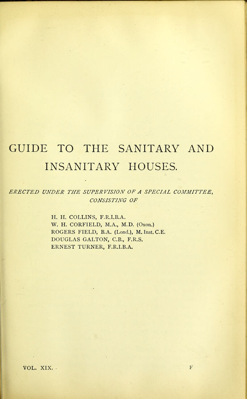 GUIDE TO THE SANITARY AND INSANITARY HOUSES. ERECTED UNDER THE SUPERVISION OF A SPECIAL COMMITTEE, CONSISTING OF H. El. COLLINS, F.R.I.B.A. W. H. CORFIELD, M.A., M.D. (Oxon.) ROGERS FIELD, B.A. (Lond.), M.Inst.C.E. DOUGLAS GALTON, C.B., F.R.S, ERNEST TURNER, F.R.I.B.A. VOL. XIX. ■ F
