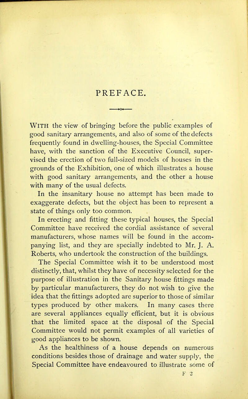 PREFACE. With the view of bringing before the public examples of good sanitary arrangements, and also of some of the defects frequently found in dwelling-houses, the Special Committee have, with the sanction of the Executive Council, super- vised the erection of two full-sized models of houses in the grounds of the Exhibition, one of which illustrates a house with good sanitary arrangements, and the other a house with many of the usual defects. In the insanitary house no attempt has been made to exaggerate defects, but the object has been to represent a state of things only too common. In erecting and fitting these typical houses, the Special Committee have received the cordial assistance of several manufacturers, whose names will be found in the accom- panying list, and they are specially indebted to Mr. J. A. Roberts, who undertook the construction of the buildings. The Special Committee wish it to be understood most distinctly, that, whilst they have of necessity selected for the purpose of illustration in the Sanitary house fittings made by particular manufacturers, they do not wish to give the idea that the fittings adopted are superior to those of similar types produced by other makers. In many cases there are several appliances equally efficient, but it is obvious that the limited space at the disposal of the Special Committee would not permit examples of all varieties of good appliances to be shown. As the healthiness of a house depends on numerous conditions besides those of drainage and water supply, the Special Committee have endeavoured to illustrate some of
