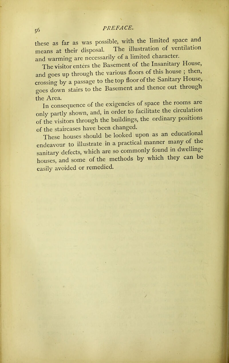 these as far as was possible, with the limited space and means at their disposal. The illustration of ventilation and warming are necessarily of a limited character. The visitor enters the Basement of the Insanitary House, and goes up through the various floors of this house ; then, crossing by a passage to the top floor of the Sanitary House, goes down stairs to the Basement and thence out through the Area. In consequence of the exigencies of space the rooms are only partly shown, and, in order to facilitate the circulation of the visitors through the buildings, the ordinary positions of the staircases have been changed. These houses should be looked upon as an educational endeavour to illustrate in a practical manner many of the sanitary defects, which are so commonly found in dwelling- houses, and some of the methods by which they can be easily avoided or remedied.