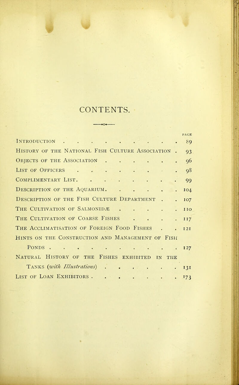 CONTENTS. PAGE Introduction 89 History of the National Fish Culture Association . 93 Objects of the Association 96 List of Officers . ^ 98 Complimentary List 99 Description of the Aquarium 104 Description of the Fish Culture Department . . 107 The Cultivation of Salmonid^ no The Cultivation of Coarse Fishes . . . .117 The Acclimatisation of Foreign Food Fishes . . 121 Hints on the Construction and Management of Fish Ponds 127 Natural History of the Fishes exhibited in the Tanks {with Illustrations) . , , . . .131 List of Loan Exhibitors 173
