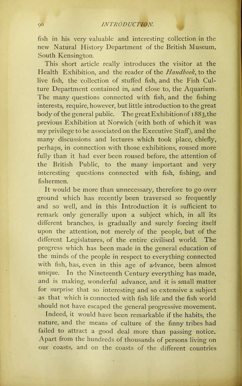 fish in his very valuable and interesting collection in the new Natural History Department of the British Museum, South Kensington. This short article really introduces the visitor at the Health Exhibition, and the reader of the Hmidbook, to the live fish, the collection of stuffed fish, and the Fish Cul- ture Department contained in, and close to, the Aquarium. The many questions connected with fish, and the fishing interests, require, however, but little introduction to the great body of the general public. The greatExhibitionof 1883,the previous Exhibition at Norwich (with both of which it was my privilege to be associated on the Executive Staff), and the many discussions and lectures which took place, chiefly, perhaps, in connection with those exhibitions, roused more fully than it had ever been roused before, the attention of the British Public, to the many important and very interesting questions connected with fish, fishing, and fishermen. j It would be more than unnecessary, therefore to go over | ground which has recently been traversed so frequently and so well, and in this Introduction it is sufficient to t remark only generally upon a subject which, in all its different branches, is gradually and surely forcing itself upon the attention, not merely of the people, but of the different Legislatures, of the entire civilised world. The ; progress which has been made in the general education of ! the minds of the people in respect to everything connected with fish, has, even in this age of advance, been almost unique. In the Nineteenth Century everything has made, | and is making, wonderful advance, and it is small matter for surprise that so interesting and so extensive a subject as that which is connected with fish life and the fish world should not have escaped the general progressive movement. Indeed, it would have been remarkable if the habits, the | nature, and the means of culture of the finny tribes had I failed to attract a good deal more than passing notice. Apart from the hundreds of thousands of persons living on j our coasts, and on the coasts of the different countries ' A