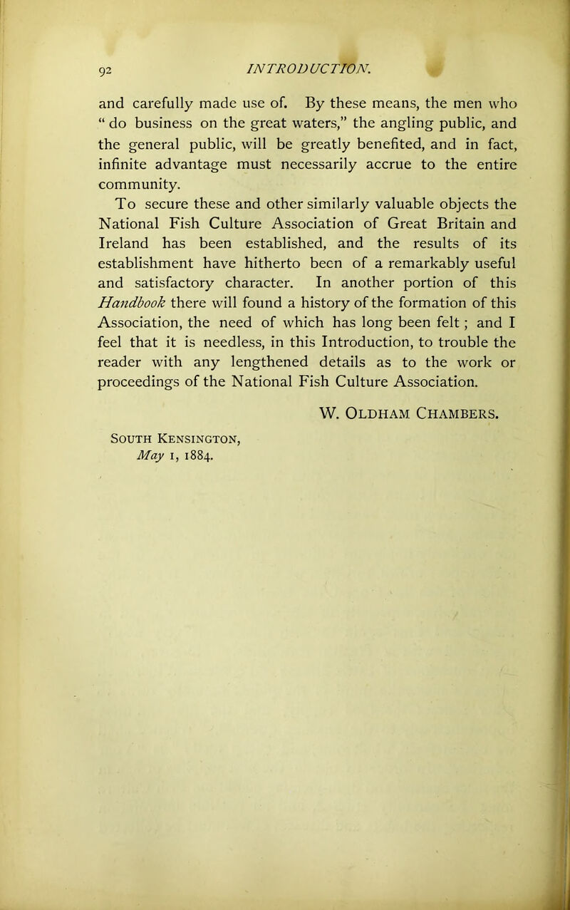and carefully made use of. By these means, the men who “ do business on the great waters,” the angling public, and the general public, will be greatly benefited, and in fact, infinite advantage must necessarily accrue to the entire community. To secure these and other similarly valuable objects the National Fish Culture Association of Great Britain and Ireland has been established, and the results of its establishment have hitherto been of a remarkably useful and satisfactory character. In another portion of this Handbook there will found a history of the formation of this Association, the need of which has long been felt; and I feel that it is needless, in this Introduction, to trouble the reader with any lengthened details as to the work or proceedings of the National Fish Culture Association. W. Oldham Chambers. South Kensington, May I, 1884.