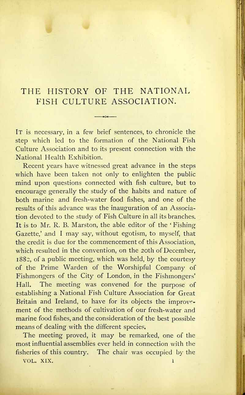 THE HISTORY OF THE NATIONAL FISH CULTURE ASSOCIATION. It is necessary, in a few brief sentences, to chronicle the step which led to the formation of the National Fish Culture Association and to its present connection with the National Health Exhibition. Recent years have witnessed great advance in the steps which have been taken not only to enlighten the public mind upon questions connected with fish culture, but to encourage generally the study of the habits and nature of both marine and fresh-water food fishes, and one of the results of this advance was the inauguration of an Associa- tion devoted to the study of Fish Culture in all its branches. It is to Mr. R. B. Marston, the able editor of the ‘ Fishing Gazette,’ and I may say, without egotism, to myself, that the credit is due for the commencement of this Association, which resulted in the convention, on the 20th of December, 1882, of a public meeting, which was held, by the courtesy of the Prime Warden of the Worshipful Company of Fishmongers of the City of London, in the Fishmongers’ Hall. The meeting was convened for the purpose of establishing a National Fish Culture Association for Great Britain and Ireland, to have for its objects the improve- ment of the methods of cultivation of our fresh-water and marine food fishes, and the consideration of the best possible means of dealing with the different species. The meeting proved, it may be remarked, one of the most influential assemblies ever held in connection with the fisheries of this country. The chair was occupied by the VOL. XIX. 1