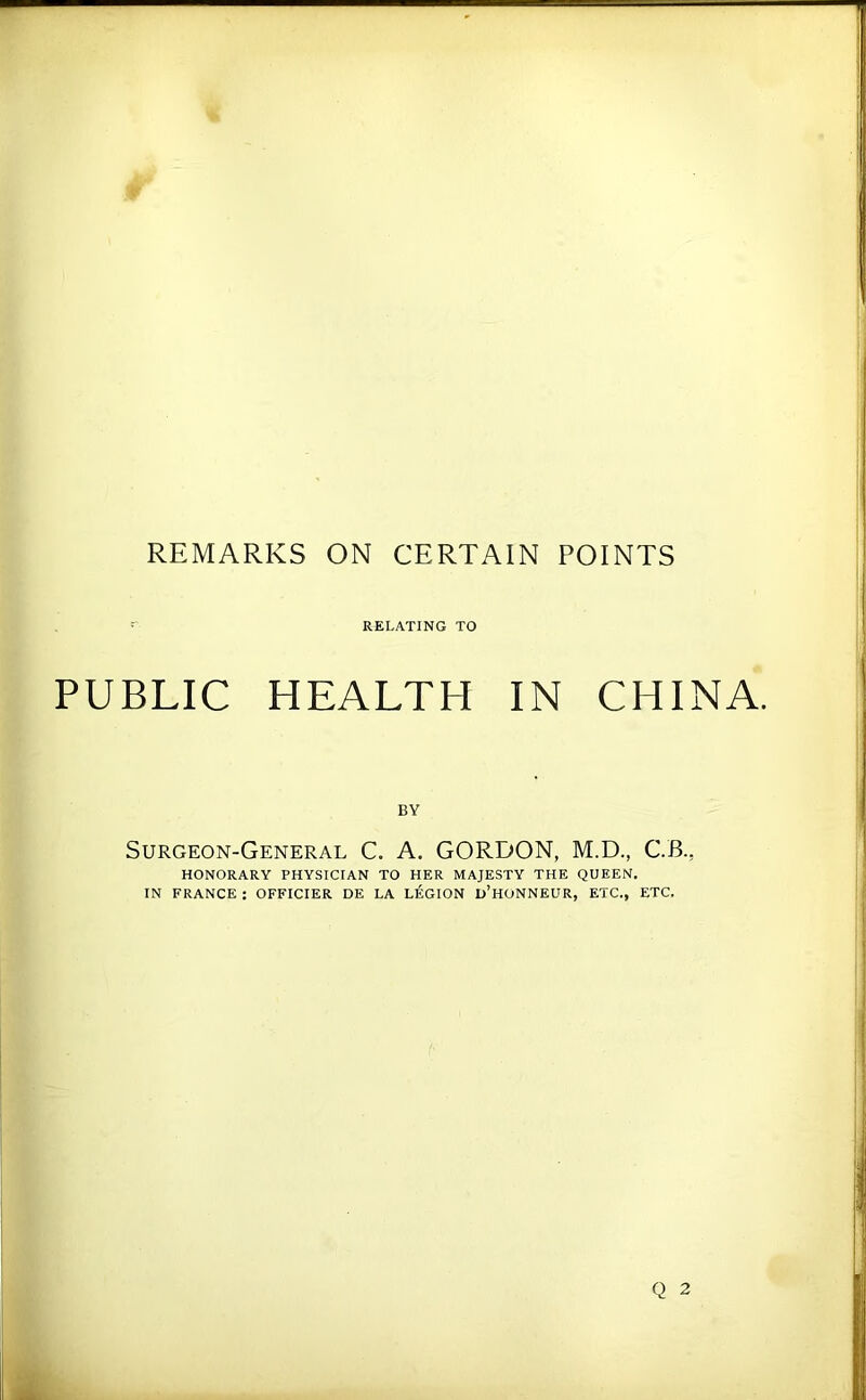 REMARKS ON CERTAIN POINTS RELATING TO PUBLIC HEALTH IN CHINA. BY Surgeon-General C. A. GORDON, M.D., C.B., HONORARY PHYSICIAN TO HER MAJESTY THE QUEEN. IN FRANCE : OFFICIER DE LA LEGION d’hONNEUR, ETC., ETC.