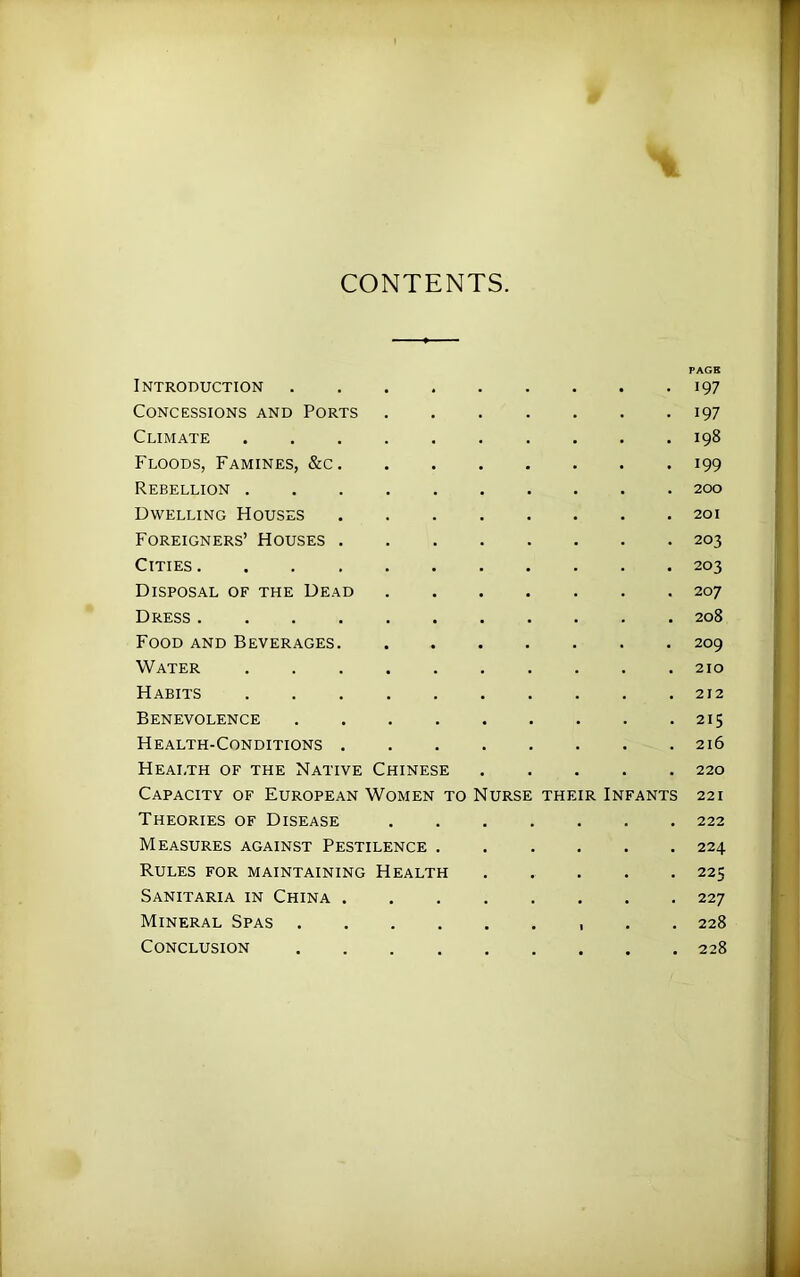 CONTENTS. PAGE Introduction • 197 Concessions and Ports 197 Climate . 198 Floods, Famines, &c. • 199 Rebellion . 200 Dwelling Houses . 201 Foreigners’ Houses . . 203 Cities .... • 203 Disposal of the Dead . 207 Dress .... . 208 Food and Beverages. . 209 Water . 210 Habits . . 212 Benevolence . 215 Health-Conditions . . 216 Health of the Native Chinese . 220 Capacity of European Women to Nurse their Infants 221 Theories of Disease . , . 222 Measures against Pestilence . • 224 Rules for maintaining Health • 225 Sanitaria in China . 227 Mineral Spas . , , • 1 228 Conclusion 228