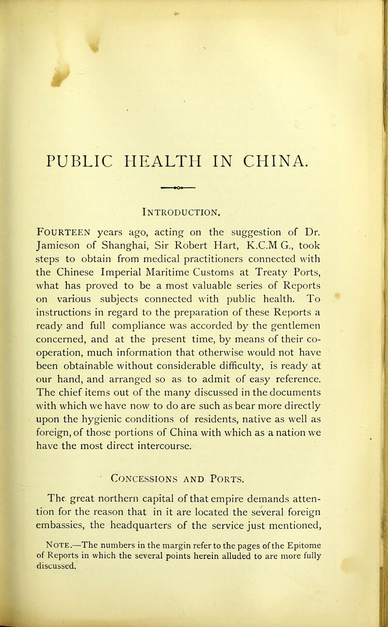 PUBLIC HEALTH IN CHINA. Introduction. Fourteen years ago, acting on the suggestion of Dr. Jamieson of Shanghai, Sir Robert Hart, K.C.M G., took steps to obtain from medical practitioners connected with the Chinese Imperial Maritime Customs at Treaty Ports, what has proved to be a most valuable series of Reports on various subjects connected with public health. To instructions in regard to the preparation of these Reports a ready and full compliance was accorded by the gentlemen concerned, and at the present time, by means of their co- operation, much information that otherwise would not have been obtainable without considerable difficulty, is ready at our hand, and arranged so as to admit of easy reference. The chief items out of the many discussed in the documents with which we have now to do are such as bear more directly upon the hygienic conditions of re.sidents, native as well as foreign, of those portions of China with which as a nation we have the most direct intercourse. Concessions and Ports. The. great northern capital of that empire demands atten- tion for the reason that in it are located the several foreign embassies, the headquarters of the service just mentioned, Note.—The numbers in the margin refer to the pages of the Epitome of Reports in which the several points herein alluded to are more fully discussed.