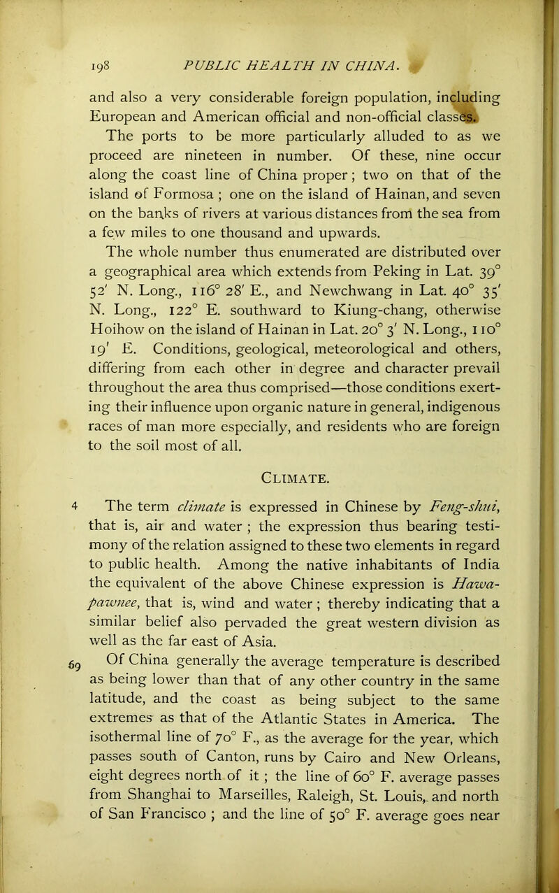 and also a very considerable foreign population, including European and American official and non-official class^j The ports to be more particularly alluded to as we proceed are nineteen in number. Of these, nine occur along the coast line of China proper; two on that of the island of Formosa ; one on the island of Hainan, and seven on the banks of rivers at various distances from the sea from a few miles to one thousand and upwards. The whole number thus enumerated are distributed over a geographical area which extends from Peking in Lat. 39° 52' N. Long., 116° 28' E., and Newchwang in Lat. 40° 35' N. Long., 122° E. southward to Kiung-chang, otherwise Hoihow on the island of Hainan in Lat. 20° 3' N. Long., 110° 19' E. Conditions, geological, meteorological and others, differing from each other in degree and character prevail throughout the area thus comprised—those conditions exert- ing their influence upon organic nature in general, indigenous races of man more especially, and residents who are foreign to the soil most of all. Climate. The term climate is expressed in Chinese by Feng-shui, that is, air and water ; the expression thus bearing testi- mony of the relation assigned to these two elements in regard to public health. Among the native inhabitants of India the equivalent of the above Chinese expression is Hawa- paivnee, that is, wind and water ; thereby indicating that a similar belief also pervaded the great western division as well as the far east of Asia. Of China generally the average temperature is described as being lower than that of any other country in the same latitude, and the coast as being subject to the same extremes as that of the Atlantic States in America. The isothermal line of 70° F., as the average for the year, which passes south of Canton, runs by Cairo and New Orleans, eight degrees north of it ; the line of 60° F. average passes from Shanghai to Marseilles, Raleigh, St. Louis,, and north of San Francisco ; and the line of 50° F. average goes near