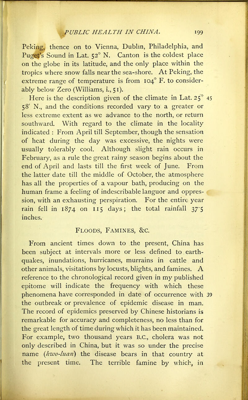 Peking, thence on to Vienna, Dublin, Philadelphia, and Puget’s Sound in Lat. 52° N, Canton is the coldest place on the globe in its latitude, and the only place within the tropics where snow falls near the sea-shore. At Peking, the extreme range of temperature is from 104° F. to consider- ably below Zero (Williams, i., 51). Here is the description given of the climate in Lat. 25° 45 58' N., and the conditions recorded vary to a greater or less extreme extent as we advance to the north, or return southward. With regard to the climate in the locality indicated : From April till September, though the sensation of heat during the day was excessive, the nights were usually tolerably cool. Although slight rain occurs in February, as a rule the great rainy season begins about the end of April and lasts till the first week of June. From the latter date till the middle of October, the atmosphere has all the properties of a vapour bath, producing on the human frame a feeling of indescribable languor and oppres- sion, with an exhausting perspiration. For the entire year rain fell in 1874 on 115 days; the total rainfall 37'5 inches. Floods, Famines, &c. P'rom ancient times down to the present, China has been subject at intervals more or less defined to, earth- quakes, inundations, hurricanes, murrains in cattle and other animals, visitations by locusts, blights, and famines. A reference to the chronological record given in my published epitome will indicate the frequency with which these phenomena have corresponded in date of occurrence with 39 the outbreak or prevalence of epidemic disease in man. The record of epidemics preserved by Chinese historians is remarkable for accuracy and completeness, no less than for the great length of time during which it has been maintained. For example, two thousand years B.C., cholera was not only described in China, but it was so under the precise name {Jiwo-luaii) the disease bears in that country at the present time. The terrible famine by which, in