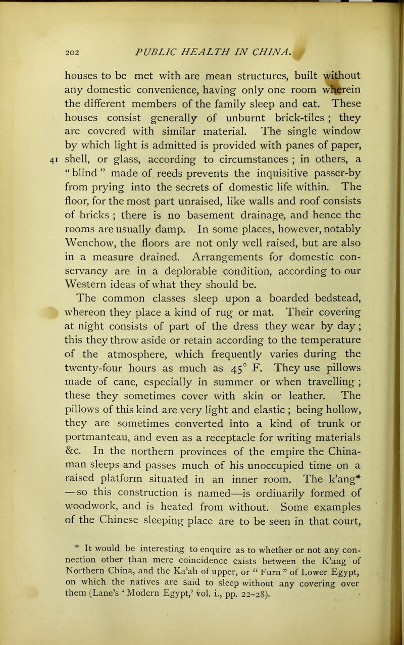 houses to be met with are mean structures, built without any domestic convenience, having only one room wHferein the different members of the family sleep and eat. These houses consist generally of unburnt brick-tiles ; they are covered with similar material. The single window by which light is admitted is provided with panes of paper, shell, or glass, according to circumstances ; in others, a “ blind ” made of reeds prevents the inquisitive passer-by from prying into the secrets of domestic life within. The floor, for the most part unraised, like walls and roof consists of bricks ; there is no basement drainage, and hence the rooms are usually damp. In some places, however, notably Wenchow, the floors are not only well raised, but are also in a measure drained. Arrangements for domestic con- servancy are in a deplorable condition, according to our Western ideas of what they should be. The common classes sleep upon a boarded bedstead, whereon they place a kind of rug or mat. Their covering at night consists of part of the dress they wear by day; this they throw aside or retain according to the temperature of the atmosphere, which frequently varies during the twenty-four hours as much as 45° F. They use pillows made of cane, especially in summer or when travelling ; these they sometimes cover with skin or leather. The pillows of this kind are very light and elastic ; being hollow, they are sometimes converted into a kind of trunk or portmanteau, and even as a receptacle for writing materials &c. In the northern provinces of the empire the China- man sleeps and passes much of his unoccupied time on a raised platform situated in an inner room. The k’ang* —so this construction is named—is ordinarily formed of woodwork, and is heated from without. Some examples of the Chinese sleeping place are to be seen in that court, * It would be interesting to enquire as to whether or not any con- nection other than mere coincidence exists between the K’ang of Northern China, and the Ka’ah of upper, or “ Furn ” of Lower Egypt, on which the natives are said to sleep without any covering over them (Lane’s ‘ Modern Egypt,’ vol. i., pp. 22-28).