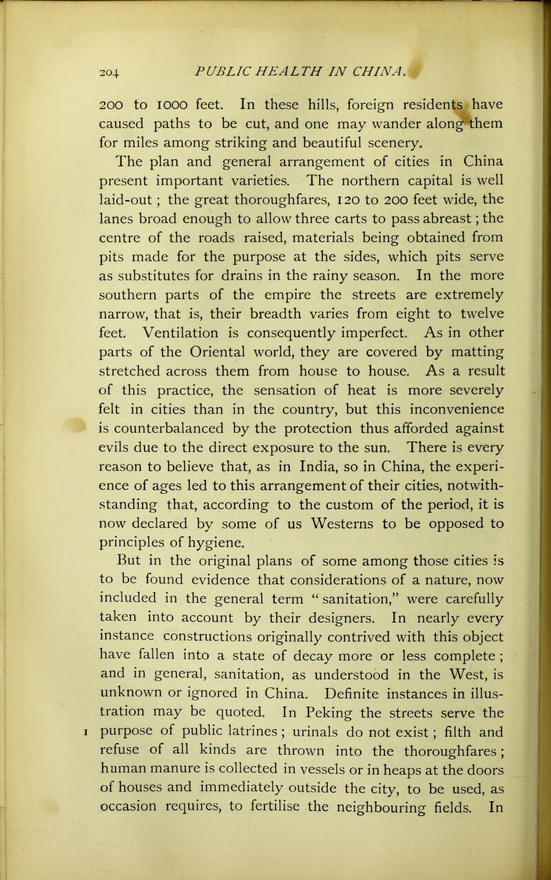 200 to looo feet. In these hills, foreign residents have caused paths to be cut, and one may wander alon^them for miles among striking and beautiful scenery. The plan and general arrangement of cities in China present important varieties. The northern capital is well laid-out; the great thoroughfares, 120 to 200 feet wide, the lanes broad enough to allow three carts to pass abreast; the centre of the roads raised, materials being obtained from pits made for the purpose at the sides, which pits serve as substitutes for drains in the rainy season. In the more southern parts of the empire the streets are extremely narrow, that is, their breadth varies from eight to twelve feet. Ventilation is consequently imperfect. As in other parts of the Oriental world, they are covered by matting stretched across them from house to house. As a result of this practice, the sensation of heat is more severely felt in cities than in the country, but this inconvenience is counterbalanced by the protection thus afforded against evils due to the direct exposure to the sun. There is every reason to believe that, as in India, so in China, the experi- ence of ages led to this arrangement of their cities, notwith- standing that, according to the custom of the period, it is now declared by some of us Westerns to be opposed to principles of hygiene. But in the original plans of some among those cities is to be found evidence that considerations of a nature, now included in the general term “ sanitation,” were carefully taken into account by their designers. In nearly every instance constructions originally contrived with this object have fallen into a state of decay more or less complete ; and in general, sanitation, as understood in the West, is unknown or ignored in China. Definite instances in illus- tration may be quoted. In Peking the streets serve the I purpose of public latrines ; urinals do not exist; filth and refuse of all kinds are thrown into the thoroughfares; human manure is collected in vessels or in heaps at the doors of houses and immediately outside the city, to be used, as occasion requires, to fertilise the neighbouring fields. In