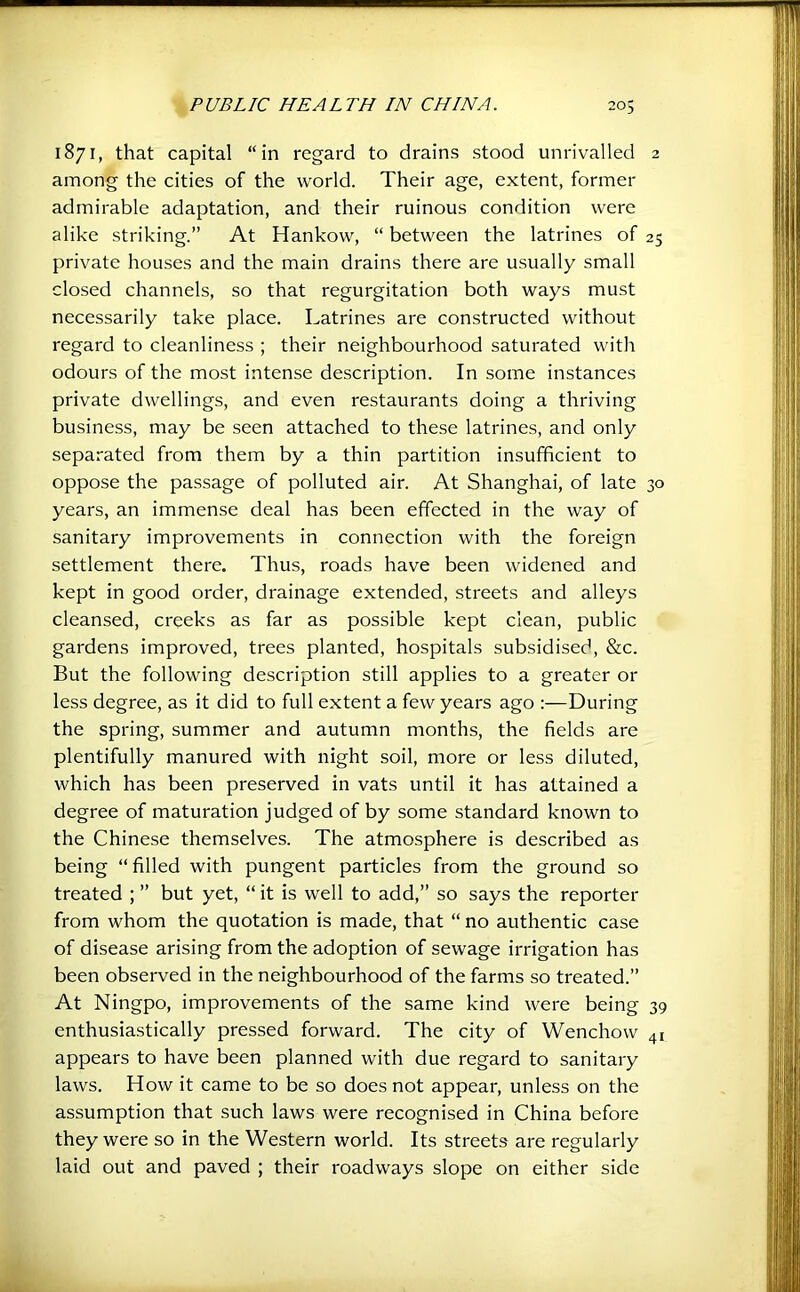 1871, that capital “in regard to drains stood unrivalled 2 among the cities of the world. Their age, extent, former admirable adaptation, and their ruinous condition were alike striking.” At Hankow, “ between the latrines of 25 private houses and the main drains there are usually small closed channels, so that regurgitation both ways must necessarily take place. Latrines are constructed without regard to cleanliness ; their neighbourhood saturated with odours of the most intense description. In some instances private dwellings, and even restaurants doing a thriving business, may be seen attached to these latrines, and only separated from them by a thin partition insufficient to oppose the passage of polluted air. At Shanghai, of late 30 years, an immense deal has been effected in the way of sanitary improvements in connection with the foreign settlement there. Thus, roads have been widened and kept in good order, drainage extended, streets and alleys cleansed, creeks as far as possible kept clean, public gardens improved, trees planted, hospitals subsidised, Stc. But the following description still applies to a greater or less degree, as it did to full extent a few years ago :—During the spring, summer and autumn months, the fields are plentifully manured with night soil, more or less diluted, which has been preserved in vats until it has attained a degree of maturation judged of by some standard known to the Chinese themselves. The atmosphere is described as being “filled with pungent particles from the ground so treated ; ” but yet, “ it is well to add,” so says the reporter from whom the quotation is made, that “ no authentic case of disease arising from the adoption of sewage irrigation has been observed in the neighbourhood of the farms so treated.” At Ningpo, improvements of the same kind were being 39 enthusiastically pressed forward. The city of Wenchow 41 appears to have been planned with due regard to sanitary laws. How it came to be so does not appear, unless on the assumption that such laws were recognised in China before they were so in the Western world. Its streets are regularly laid out and paved ; their roadways slope on either side