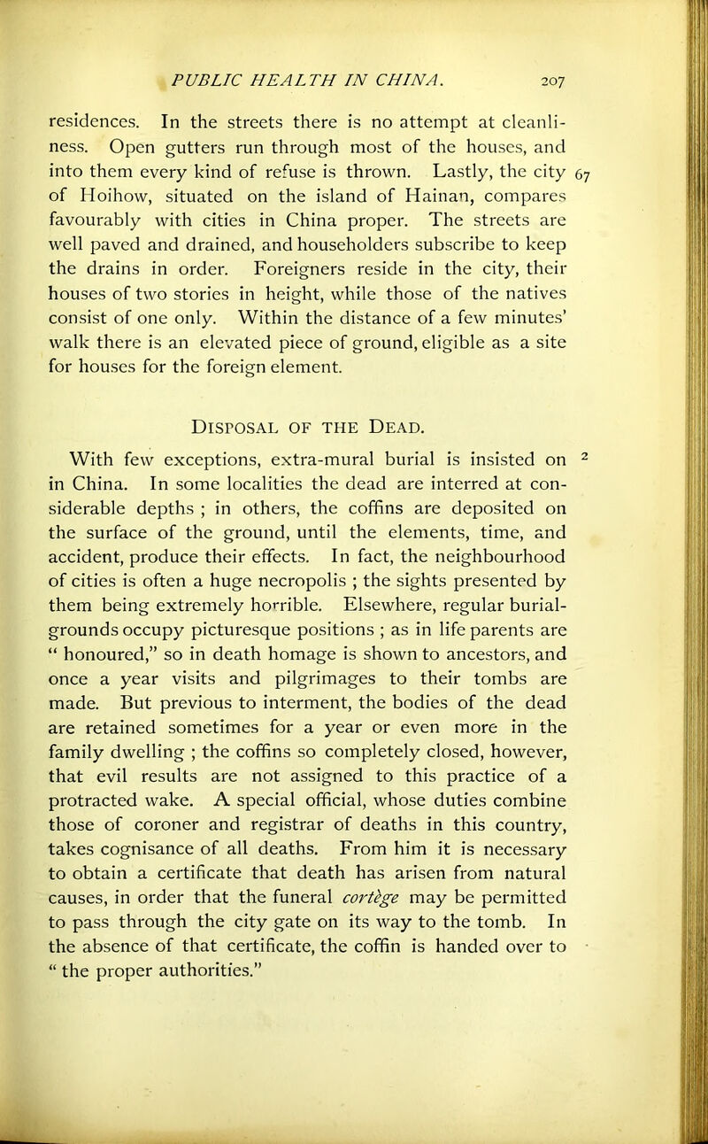 residences. In the streets there is no attempt at cleanli- ness. Open gutters run through most of the houses, and into them every kind of refuse is thrown. Lastly, the city of Hoihow, situated on the island of Hainan, compares favourably with cities in China proper. The streets are well paved and drained, and householders subscribe to keep the drains in order. Foreigners reside in the city, their houses of two stories in height, while those of the natives consist of one only. Within the distance of a few minutes’ walk there is an elevated piece of ground, eligible as a site for hou.ses for the foreign element. Disposal of the Dead. With few exceptions, extra-mural burial is insisted on in China. In some localities the dead are interred at con- siderable depths ; in others, the coffins are deposited on the surface of the ground, until the elements, time, and accident, produce their effects. In fact, the neighbourhood of cities is often a huge necropolis ; the sights presented by them being extremely horrible. Elsewhere, regular burial- grounds occupy picturesque positions ; as in life parents are “ honoured,” so in death homage is shown to ancestors, and once a year visits and pilgrimages to their tombs are made. But previous to interment, the bodies of the dead are retained sometimes for a year or even more in the family dwelling ; the coffins so completely closed, however, that evil results are not assigned to this practice of a protracted wake, A special official, whose duties combine those of coroner and registrar of deaths in this country, takes cognisance of all deaths. From him it is necessary to obtain a certificate that death has arisen from natural causes, in order that the funeral cortkge may be permitted to pass through the city gate on its way to the tomb. In the absence of that certificate, the coffin is handed over to “ the proper authorities.”