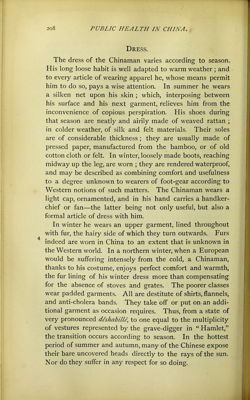 Dress. The dress of the Chinaman varies according to season. His long loose habit is well adapted to warm weather ; and to every article of wearing apparel he, whose means permit him to do so, pays a wise attention. In summer he wears a silken net upon his skin ; which, interposing between his surface and his next garment, relieves him from the inconvenience of copious perspiration. His shoes during that season are neatly and airily made of weaved rattan ; in colder weather, of silk and felt materials. Their soles are of considerable thickness ; they are usually made of pressed paper, manufactured from the bamboo, or of old cotton cloth or felt. In winter, loosely made boots, reaching midway up the leg, are worn ; they are rendered waterproof, and may be described as combining comfort and usefulness to a degree unknown to wearers of foot-gear according to Western notions of such matters. The Chinaman wears a light cap, ornamented, and in his hand carries a handker- chief or fan—the latter being not only useful, but also a formal article of dress with him. In winter he wears an upper garment, lined throughout with fur, the hairy side of which they turn outwards. Furs indeed are worn in China to an extent that is unknown in the Western world. In a northern winter, when a European would be suffering intensely from the cold, a Chinaman, thanks to his costume, enjoys perfect comfort and warmth, the fur lining of his winter dress more than compensating for the absence of stoves and grates. The poorer classes wear padded garments. All are destitute of shirts, flannels, and anti-cholera bands. They take off or put on an addi- tional garment as occasion requires. Thus, from a state of very pronounced deshabille, to one equal to the multiplicity of vestures represented by the grave-digger in “ Hamlet,” the transition occurs according to season. In the hottest period of summer and autumn, many of the Chinese expose their bare uncovered heads directly to the rays of the sun. Nor do they suffer in any respect for so doing.