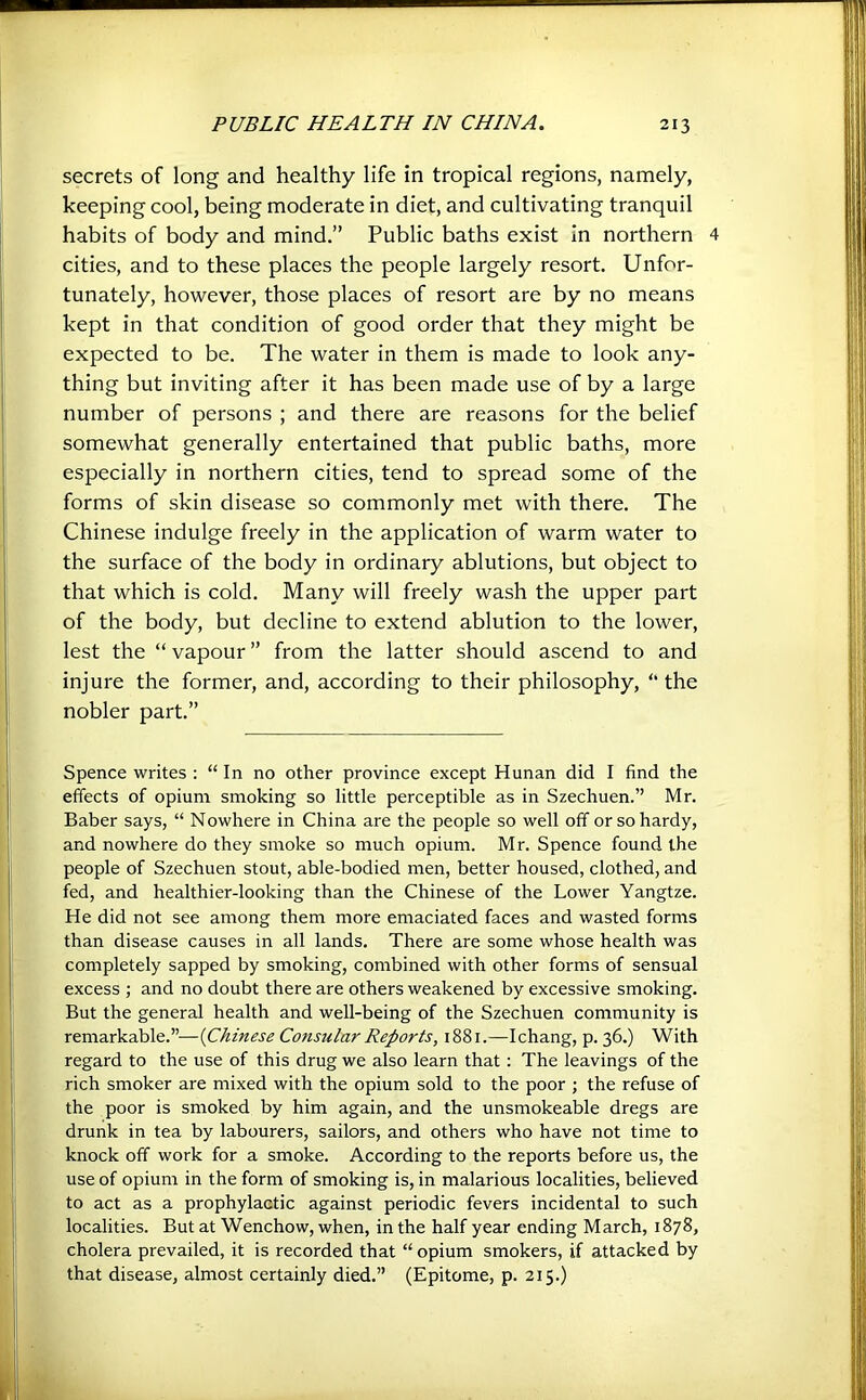 secrets of long and healthy life in tropical regions, namely, keeping cool, being moderate in diet, and cultivating tranquil habits of body and mind.” Public baths exist in northern 4 cities, and to these places the people largely resort. Unfor- tunately, however, those places of resort are by no means kept in that condition of good order that they might be expected to be. The water in them is made to look any- thing but inviting after it has been made use of by a large number of persons ; and there are reasons for the belief somewhat generally entertained that public baths, more especially in northern cities, tend to spread some of the forms of skin disease so commonly met with there. The Chinese indulge freely in the application of warm water to the surface of the body in ordinary ablutions, but object to that which is cold. Many will freely wash the upper part of the body, but decline to extend ablution to the lower, lest the “ vapour ” from the latter should ascend to and injure the former, and, according to their philosophy, “ the nobler part.” Spence writes : “ In no other province except Hunan did I find the effects of opium smoking so little perceptible as in Szechuen.” Mr. Baber says, “ Nowhere in China are the people so well off or so hardy, and nowhere do they smoke so much opium. Mr. Spence found the people of Szechuen stout, able-bodied men, better housed, clothed, and fed, and healthier-looking than the Chinese of the Lower Yangtze. He did not see among them more emaciated faces and wasted forms than disease causes in all lands. There are some whose health was completely sapped by smoking, combined with other forms of sensual excess ; and no doubt there are others weakened by excessive smoking. But the general health and well-being of the Szechuen community is remarkable.”—{Chinese Consular Reports, 1881.—Ichang, p. 36.) With regard to the use of this drug we also learn that: The leavings of the rich smoker are mixed with the opium sold to the poor ; the refuse of the poor is smoked by him again, and the unsmokeable dregs are drunk in tea by labourers, sailors, and others who have not time to knock off work for a smoke. According to the reports before us, the use of opium in the form of smoking is, in malarious localities, believed to act as a prophylactic against periodic fevers incidental to such localities. But at Wenchow, when, in the half year ending March, 1878, cholera prevailed, it is recorded that “opium smokers, if attacked by that disease, almost certainly died.” (Epitome, p. 215.)
