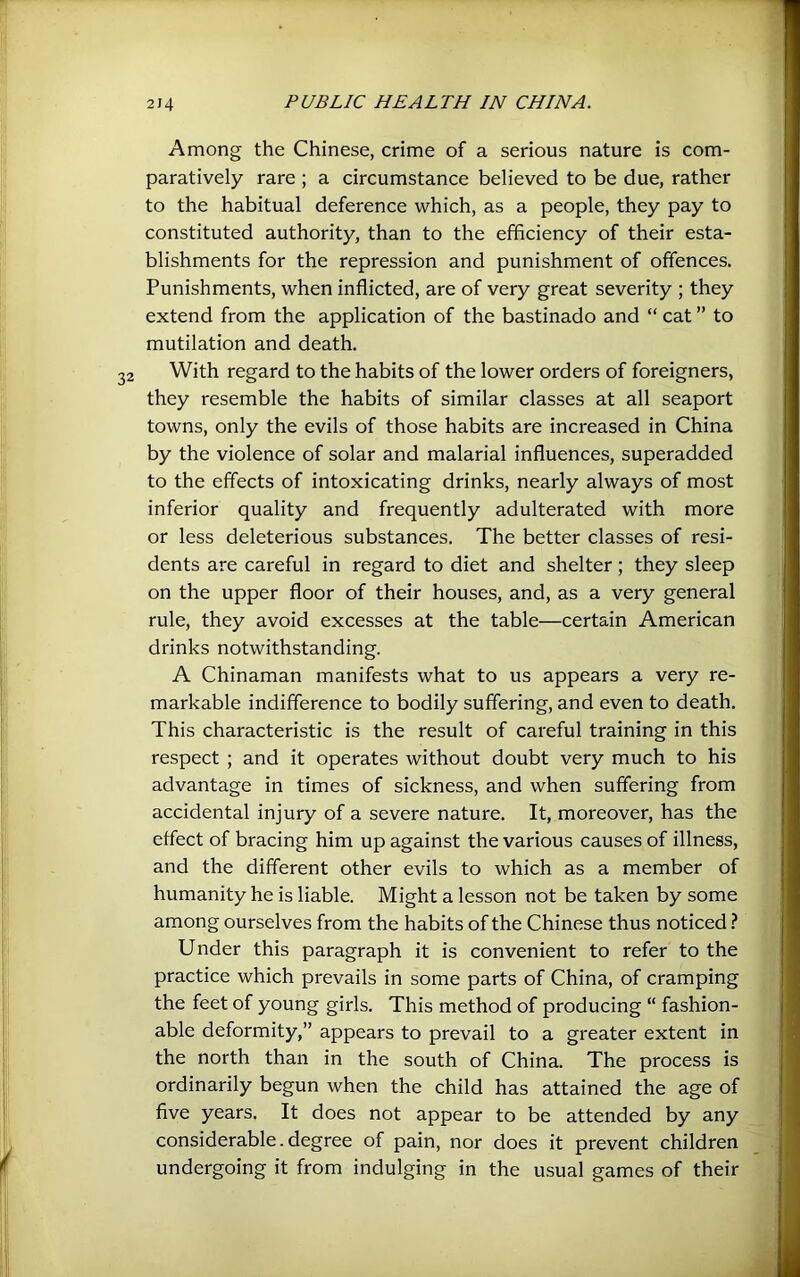Among the Chinese, crime of a serious nature is com- paratively rare ; a circumstance believed to be due, rather to the habitual deference which, as a people, they pay to constituted authority, than to the efficiency of their esta- blishments for the repression and punishment of offences. Punishments, when inflicted, are of very great severity ; they extend from the application of the bastinado and “ cat ” to mutilation and death. With regard to the habits of the lower orders of foreigners, they resemble the habits of similar classes at all seaport towns, only the evils of those habits are increased in China by the violence of solar and malarial influences, superadded to the effects of intoxicating drinks, nearly always of most inferior quality and frequently adulterated with more or less deleterious substances. The better classes of resi- dents are careful in regard to diet and shelter; they sleep on the upper floor of their houses, and, as a very general rule, they avoid excesses at the table—certain American drinks notwithstanding. A Chinaman manifests what to us appears a very re- markable indifference to bodily suffering, and even to death. This characteristic is the result of careful training in this respect ; and it operates without doubt very much to his advantage in times of sickness, and when suffering from accidental injury of a severe nature. It, moreover, has the effect of bracing him up against the various causes of illness, and the different other evils to which as a member of humanity he is liable. Might a lesson not be taken by some among ourselves from the habits of the Chinese thus noticed Under this paragraph it is convenient to refer to the practice which prevails in some parts of China, of cramping the feet of young girls. This method of producing “ fashion- able deformity,” appears to prevail to a greater extent in the north than in the south of China. The process is ordinarily begun when the child has attained the age of five years. It does not appear to be attended by any considerable. degree of pain, nor does it prevent children undergoing it from indulging in the usual games of their