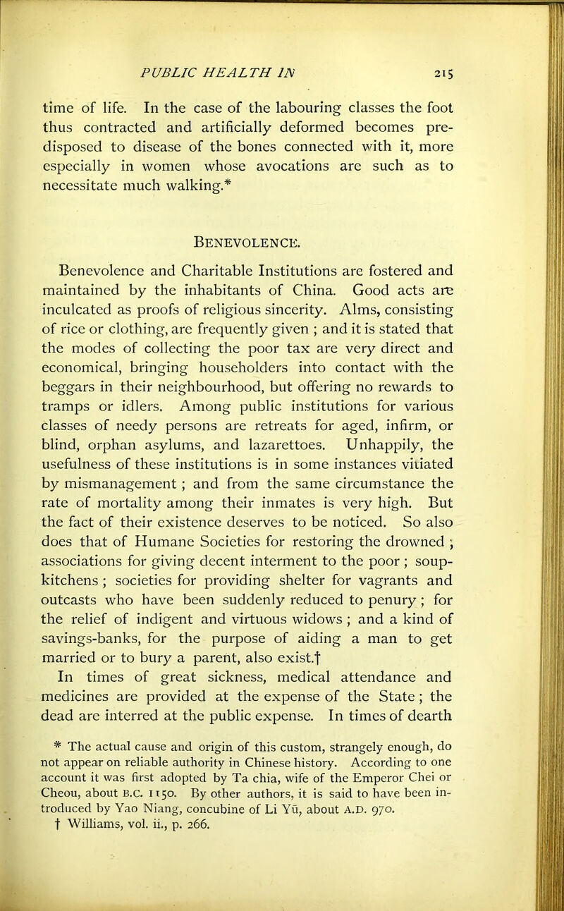 time of life. In the case of the labouring classes the foot thus contracted and artificially deformed becomes pre- disposed to disease of the bones connected with it, more especially in women whose avocations are such as to necessitate much walking.* Benevolence. Benevolence and Charitable Institutions are fostered and maintained by the inhabitants of China. Good acts are inculcated as proofs of religious sincerity. Alms, consisting of rice or clothing, are frequently given ; and it is stated that the modes of collecting the poor tax are very direct and economical, bringing householders into contact with the beggars in their neighbourhood, but offering no rewards to tramps or idlers. Among public in.stitutions for various classes of needy persons are retreats for aged, infirm, or blind, orphan asylums, and lazarettoes. Unhappily, the usefulness of these institutions is in some instances vitiated by mismanagement ; and from the same circumstance the rate of mortality among their inmates is very high. But the fact of their existence deserves to be noticed. So also does that of Humane Societies for restoring the drowned ; associations for giving decent interment to the poor; soup- kitchens ; societies for providing shelter for vagrants and outcasts who have been suddenly reduced to penury; for the relief of indigent and virtuous widows ; and a kind of savings-banks, for the purpose of aiding a man to get married or to bury a parent, also exist.f In times of great sickness, medical attendance and medicines are provided at the expense of the State; the dead are interred at the public expense. In times of dearth * The actual cause and origin of this custom, strangely enough, do not appear on reliable authority in Chinese history. According to one account it was first adopted by Ta chia, wife of the Emperor Chei or Cheou, about B.c. 1150. By other authors, it is said to have been in- troduced by Yao Niang, concubine of Li Yu, about A.D. 970. t Williams, vol. ii., p. 266.