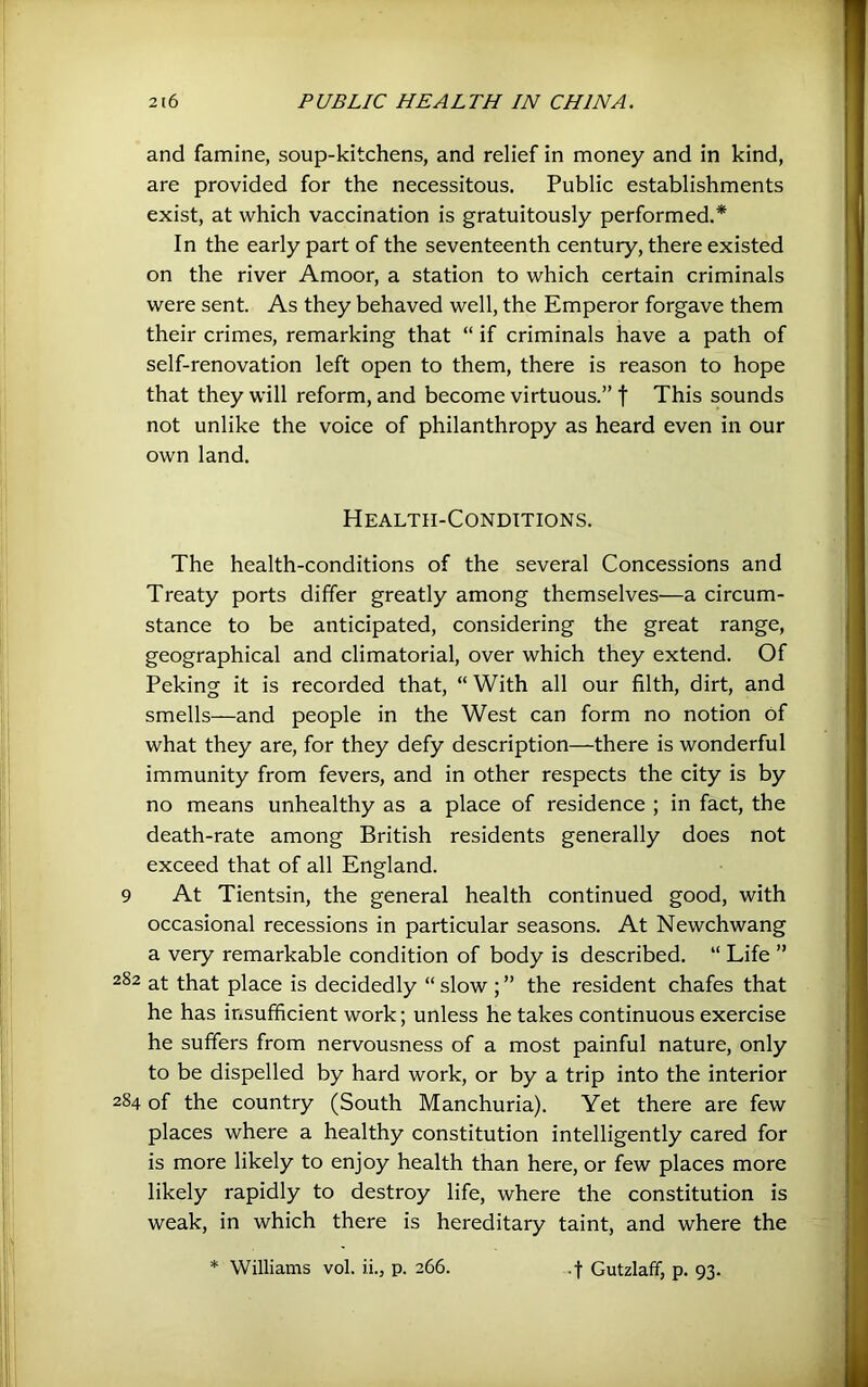 and famine, soup-kitchens, and relief in money and in kind, are provided for the necessitous. Public establishments exist, at which vaccination is gratuitously performed.* In the early part of the seventeenth century, there existed on the river Amoor, a station to which certain criminals were sent. As they behaved well, the Emperor forgave them their crimes, remarking that “ if criminals have a path of self-renovation left open to them, there is reason to hope that they will reform, and become virtuous.” f This sounds not unlike the voice of philanthropy as heard even in our own land. Health-Conditions. The health-conditions of the several Concessions and Treaty ports differ greatly among themselves—a circum- stance to be anticipated, considering the great range, geographical and climatorial, over which they extend. Of Peking it is recorded that, “ With all our filth, dirt, and smells—and people in the West can form no notion of what they are, for they defy description—there is wonderful immunity from fevers, and in other respects the city is by no means unhealthy as a place of residence ; in fact, the death-rate among British residents generally does not exceed that of all England. 9 At Tientsin, the general health continued good, with occasional recessions in particular seasons. At Newchwang a very remarkable condition of body is described. “ Life ” 282 at that place is decidedly “ slow ; ” the resident chafes that he has insufficient work; unless he takes continuous exercise he suffers from nervousness of a most painful nature, only to be dispelled by hard work, or by a trip into the interior 284 of the country (South Manchuria). Yet there are few places where a healthy constitution intelligently cared for is more likely to enjoy health than here, or few places more likely rapidly to destroy life, where the constitution is weak, in which there is hereditary taint, and where the * Williams vol. ii., p. 266. .-j- Gutzlaff, p. 93.