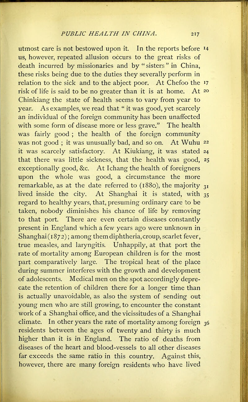 utmost care is not bestowed upon it. In the reports before H us, however, repeated allusion occurs to the great risks of death incurred by missionaries and by “ sisters ” in China, these risks being due to the duties they severally perform in relation to the sick and to the abject poor. At Chefoo the i7 risk of life is said to be no greater than it is at home. At 20 Chinkiang the state of health seems to vary from year to year. As examples, we read that “ it was good, yet scarcely an individual of the foreign community has been unaffected with some form of disease more or less grave.” The health was fairly good ; the health of the foreign community was not good ; it was unusually bad, and so on. At Wuhu 22 it was scarcely satisfactory. At Kiukiang, it was stated 24 that there was little sickness, that the health was good, 25 exceptionally good, &c. At Ichang the health of foreigners upon the whole was good, a circumstance the more remarkable, as at the date referred to (1880), the majority 31 lived inside the city. At Shanghai it is stated, with 35 regard to healthy years, that, presuming ordinary care to be taken, nobody diminishes his chance of life by removing to that port. There are even certain diseases constantly present in England which a few years ago were unknown in Shanghai (1872); among them diphtheria, croup, scarlet fever, true measles, and laryngitis. Unhappily, at that port the rate of mortality among European children is for the most part comparatively large. The tropical heat of the place during summer interferes with the growth and development of adolescents. Medical men on the spot accordingly depre- cate the retention of children there for a longer time than is actually unavoidable, as also the system of sending out young men who are still growing, to encounter the constant work of a Shanghai office, and the vicissitudes of a Shanghai climate. In other years the rate of mortality among foreign 36 residents between the ages of twenty and thirty is much higher than it is in England. The ratio of deaths from diseases of the heart and blood-vessels to all other diseases far exceeds the same ratio in this country. Against this, however, there are many foreign residents who have lived