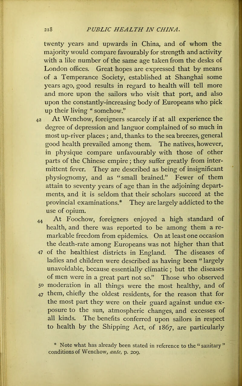 twenty years and upwards in China, and of whom the majority would compare favourably for strength and activity with a like number of the same age taken from the desks of London offices. Great hopes are expressed that by means of a Temperance Society, established at Shanghai some years ago, good results in regard to health will tell more and more upon the sailors who visit that port, and also upon the constantly-increasing body of Europeans who pick up their living “ somehow.” 42 At Wenchow, foreigners scarcely if at all experience the degree of depression and languor complained of so much in most up-river places ; and, thanks to the sea breezes, general good health prevailed among them. The natives, however, in physique compare unfavourably with those of other parts of the Chinese empire ; they suffer greatly from inter- mittent fever. They are described as being of insignificant physiognomy, and as “small brained.” Fewer of them attain to seventy years of age than in the adjoining depart- ments, and it is seldom that their scholars succeed at the provincial examinations.* They are largely addicted to the use of opium. 44 At Foochow, foreigners enjoyed a high standard of health, and there was reported to be among them a re- markable freedom from epidemics. On at least one occasion the death-rate among Europeans was not higher than that 47 of the healthiest districts in England. The diseases of ladies and children were described as having been “ largely unavoidable, because essentially climatic ; but the diseases of men were in a great part not so.” Those who observed 50 moderation in all things were the most healthy, and of 47 them, chiefly the oldest residents, for the reason that for the most part they were on their guard against undue ex- posure to the sun, atmospheric changes, and excesses of all kinds. The benefits conferred upon sailors in respect to health by the Shipping Act, of 1867, are particularly * Note what has already been stated in reference to the “ sanitary ” conditions of Wenchow, ante, p. 209.