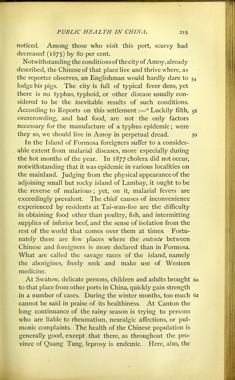 noticed. Among those who visit this port, scurvy had decreased (1875) by 80 per cent. Notwithstanding the conditions of thecity of Amoy, already described, the Chinese of that place live and thrive where, as the reporter observes, an Englishman would hardly dare to 54 lodge his pigs. The city is full of typical fever dens, yet there is no typhus, typhoid, or other disease usually con- sidered to be the inevitable results of such conditions. According to Reports on this settlement:—“ Luckily filth, 58 overcrowding, and bad food, are not the only factors necessary for the manufacture of a typhus epidemic; were they so, we should live in Amoy in perpetual dread. 59 In the Island of Formosa foreigners suffer to a consider- able extent from malarial diseases, more especially during the hot months of the year. In 1877 cholera did not occur, notwithstanding that it was epidemic in various localities on the mainland. Judging from the physical appearance of the adjoining small but rocky island of Lambay, it ought to be the reverse of malarious ; yet, on it, malarial fevers are exceedingly prevalent. The chief causes of inconvenience experienced by residents at Tai-wan-foo are the difficulty in obtaining food other than poultry, fish, and intermitting supplies of inferior beef, and the sense of isolation from the rest of the world that comes over them at times. Fortu- nately there are few places where the entente between Chinese and foreigners is more declared than in Formosa. What are called the savage races of the island, namely the aborigines, freely seek and make use of Western medicine. At Swatow, delicate persons, children and adults brought 60 to that place from other ports in China, quickly gain strength in a number of cases. During the winter months, too much 62 cannot be said in praise of its healthiness. At Canton the long continuance of the rainy season is trying to persons who are liable to rheumatism, neuralgic affections, or pul- monic complaints. The health of the Chinese population is generally good, except that there, as throughout the pro- vince of Quang Tung, leprosy is endemic. Here, also, the