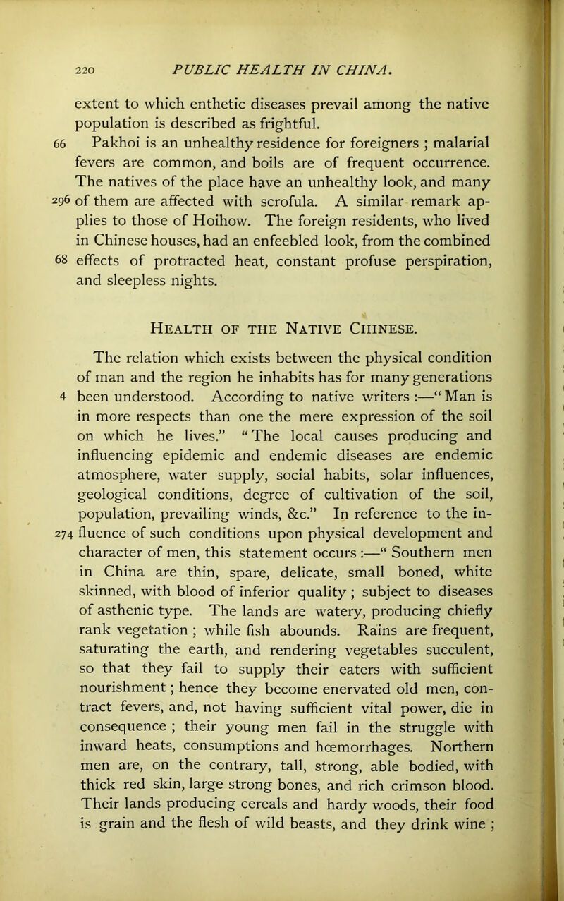 extent to which enthetic diseases prevail among the native population is described as frightful. 66 Pakhoi is an unhealthy residence for foreigners ; malarial fevers are common, and boils are of frequent occurrence. The natives of the place have an unhealthy look, and many 296 of them are affected with scrofula. A similar remark ap- plies to those of Hoihow. The foreign residents, who lived in Chinese houses, had an enfeebled look, from the combined 68 effects of protracted heat, constant profuse perspiration, and sleepless nights. Health of the Native Chinese. The relation which exists between the physical condition of man and the region he inhabits has for many generations 4 been understood. According to native writers ;—“ Man is in more respects than one the mere expression of the soil on which he lives.” “ The local causes producing and influencing epidemic and endemic diseases are endemic atmosphere, water supply, social habits, solar influences, geological conditions, degree of cultivation of the soil, population, prevailing winds, &c.” In reference to the in- 274 fluence of such conditions upon physical development and character of men, this statement occurs :—“ Southern men in China are thin, spare, delicate, small boned, white skinned, with blood of inferior quality ; subject to diseases of asthenic type. The lands are watery, producing chiefly rank vegetation ; while fish abounds. Rains are frequent, saturating the earth, and rendering vegetables succulent, so that they fail to supply their eaters with sufficient nourishment; hence they become enervated old men, con- tract fevers, and, not having sufficient vital power, die in consequence ; their young men fail in the struggle with inward heats, consumptions and hoemorrhages. Northern men are, on the contrary, tall, strong, able bodied, with thick red skin, large strong bones, and rich crimson blood. Their lands producing cereals and hardy woods, their food is grain and the flesh of wild beasts, and they drink wine ;