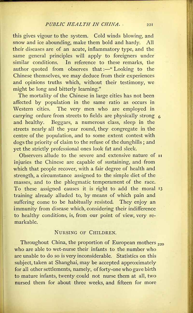 this gives vigour to the system. Cold winds blowing, and snow and ice abounding, make them bold and hardy. All their diseases are of an acute, inflammatory type, and the same general principles will apply to foreigners under similar conditions. In reference to these remarks, the author quoted from observes that;—“ Looking to the Chinese themselves, we may deduce from their experiences and opinions truths which, without their testimony, we might be long and bitterly learning.” The mortality of the Chinese in large cities has not been affected by population in the same ratio as occurs in Western cities. The very men who are employed in carrying ordure from streets to fields are physically strong 5 and healthy. Beggars, a numerous class, sleep in the streets nearly all the year round, they congregate in the centre of the population, and to some extent contest with dogs the priority of claim to the refuse of the dunghills ; and yet the strictly professional ones look fat and sleek. Observers allude to the severe and extensive nature of ii injuries the Chinese are capable of sustaining, and from which that people recover, with a fair degree of health and strength, a circumstance assigned to the simple diet of the masses, and to the phlegmatic temperament of the race. To these assigned causes it is right to add the moral 13 training already alluded to, by means of which pain and suffering come to be habitually resisted. They enjoy an immunity from disease which, considering their indifference to healthy conditions, is, from our point of view, very re- markable. Nursing of Children. Throughout China, the proportion of European mothers 220 who are able to wet-nurse their infants to the number who are unable to do so is very inconsiderable. Statistics on this subject, taken at Shanghai, may be accepted approximately for all other settlements, namely, of forty-one who gave birth to mature infants, twenty could not nurse them at all, two nursed them for about three weeks, and fifteen for more